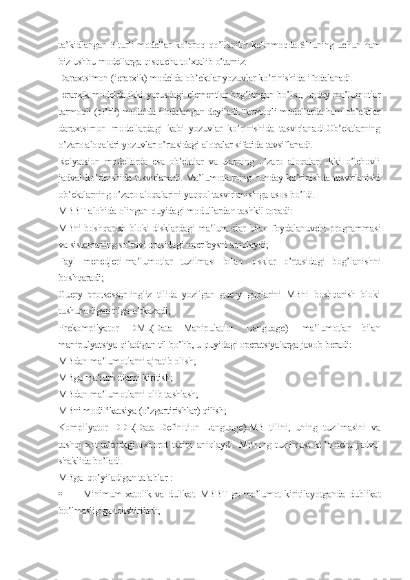 ta’kidlangan 3 turli modellar ko’proq qo’llanilib kelinmoqda.SHuning uchun ham
biz ushbu modellarga qisqacha to’xtalib o’tamiz.
Daraxtsimon (ierarxik) modelda ob’ektlar yozuvlar ko’rinishida ifodalanadi.
Ierarxik modelda ikki yarusdagi elementlar bog’langan bo’lsa, unday ma’lumotlar
tarmoqli (to’rli) modelda ifodalangan deyiladi.Tarmoqli modellarda ham ob’ektlar
daraxtsimon   modellardagi   kabi   yozuvlar   ko’rinishida   tasvirlanadi.Ob’ektlarning
o’zaro aloqalari yozuvlar o’rtasidagi aloqalar sifatida tavsiflanadi.
Relyatsion   modellarda   esa   ob’ektlar   va   ularning   o’zaro   aloqalari   ikki   o’lchovli
jadval ko’rinishida tasvirlanadi. Ma’lumotlarning bunday ko’rinishda tasvirlanishi
ob’ektlarning o’zaro aloqalarini yaqqol tasvirlanishiga asos bo’ldi.
MBBT alohida olingan quyidagi modullardan tashkil topadi:
MBni boshqarish bloki-disklardagi ma’lumotlar bilan foydalanuvchi programmasi
va sistemaning so’rovi orasidagi interfeysni aniqlaydi;
Fayl   menedjeri-ma’lumotlar   tuzilmasi   bilan   disklar   o’rtasidagi   bog’lanishni
boshqaradi;
Guery   protsessor-ingliz   tilida   yozilgan   guery   gaplarini   MBni   boshqarish   bloki
tushunadigan tilga o’tkazadi;
Prekompilyator   DML(Data   Manipulation   Language)-   ma’lumotlar   bilan
manipulyatsiya qiladigan til bo’lib, u quyidagi operatsiyalarga javob beradi:
MBdan ma’lumotlarni ajratib olish;
MBga ma’lumotlarni kiritish;
MBdan ma’lumotlarni olib tashlash;
MBni modifikatsiya (o’zgartirishlar) qilish;
Kompilyator   DDL(Data   Definition   Language)-MB   tilini,   uning   tuzilmasini   va
tashqi   xotiralardagi   axborot   turini   aniqlaydi.   MBning   tuzilmasi   ko’pincha   jadval
shaklida bo’ladi.
MBga  qo’yiladigan talablar :
 Minimum   xatolik  va  dulikat.  MBBT   ga  ma’lumot  kiritilayotganda  dublikat
bo’lmasligiga tekshiriladi;  