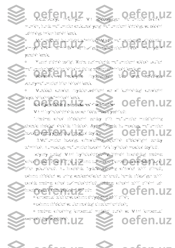  Aktualizatsiya   imkoniyati.   MB   saklanayotgan   ma’lumotlar   eskirishi
mumkin, bunda ma’lumotlar strukturasi yangi ma’lumotlarni kiritishga va eskisini
uchirishga imkon berishi kerak. 
 Ma’lumotlarni   butunligini   ta’minlash.   MBBT   ma’lumotlarni   buzilishlardan
ximoya   kilishni   ta’minlashi   va   buzilgan   ma’lumotlarni   tiklash   imkoniyatini
yaratish kerak;
 Yuqori   qidirish   tezligi.   Xotira   qurilmalarida   ma’lumotlarni   saklash   usullari
ma’lumotlar banki bilan ishlashni dialog rejimini ta’minlashi kerak; 
 Xavfsizlik   va   maxfiylik.   Foydalanuvchi   fakat   uziga   berkitilgan
zaruriyma’lumotlari bilan ishlashi kerak. 
 Murakkab   surovlar.   Foydalanuvchilarni   xar   xil   kurinishdagi   surovlarini
kayta ishlashni ta’minlashi kerak
MBni yaratishda predmet sohasini tahlil qilish  
MB ni loyihalashtirishda asosan ikkita masala yechiladi: 
1.Predmet   sohasi   ob’ektlarini   qanday   qilib   ma’lumotlar   modellarining
abstrakt   obektlari   shaklida   ifodalash.   Ayrim   hollarda   bu   masalaga   ma’lumotlar
bazasini mantiqiy loyihalash masalasi deyiladi.
  2.Ma’lumotlar   bazasiga   so’rovlarning   bajarilish   effektivligini   qanday
ta’minlash. Bu masalaga ma’lumotlar bazasini fizik loyihalash masalasi deyiladi. 
Ixtiyoriy   turdagi   MBni   loyihalashtirishning   birinchi   bosqichdagi   predmet
sohasini   tahlil   qilish   bo’lib,   u   axborot   tuzilmasini   (kontseptual   sxemalar)   tuzish
bilan   yakunlanadi.   Bu   bosqichda   foydalanuvchining   so’rovlari   tahlil   qilinadi,
axborot   ob’ektlari   va   uning   xarakteristikalari   tanlanadi,   hamda   o’tkazilgan   tahlil
asosida   predmet   sohasi   tuzilmalashtiriladi.   Predmet   sohasini   tahlil   qilishni   uch
bosqichga bo’lish maqsadga muvofiqdir: 
   kontseptual talablar va axborot ehtiyojlarini tahlil qilish; 
   axborot ob’ektlari va ular orasidagi aloqalarni aniqlash; 
   predmet   sohasining   kontseptual   modelini   qurish   va   MBni   kontseptual
sxemasini loyihalashtirish.  