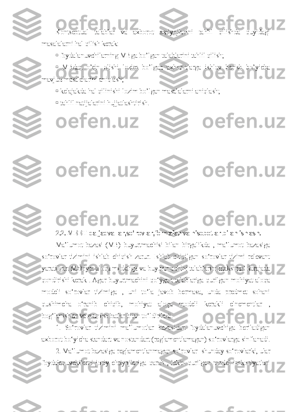 Kontseptual   talablar   va   axborot   extiyojlarini   tahlil   qilishda   quyidagi
masalalarni hal qilish kerak: 
   foydalanuvchilarning MBga bo’lgan talablarini tahlil qilish; 
   MBdan   o’rin   olishi   lozim   bo’lgan   axborotlarga   ishlov   berish   bo’yicha
mavjud masalalarini aniqlash; 
   kelajakda hal qilinishi lozim bo’lgan masalalarni aniqlash; 
   tahlil natijalarini hujjatlashtirish. 
2.2. MBBT da jadvallar,so’rovlar,formalar va hisobotlar bilan ishlash.  
Ma’lumot   bazasi   (MB)   buyurtmachisi   bilan   birgalikda   ,   ma’lumot   bazasiga
so‘rovlar   tizimini   ishlab   chiqish   zarur.   Ishlab   chiqilgan   so‘rovlar   tizimi   relevant
yaratilgan Mohiyat aloqa modeliga va buyurtmachini talablarini maksimal darajada
qondirishi kerak . Agar buyurtmachini qo‘ygan talablariga qurilgan mohiyat aloqa
modeli   so‘rovlar   tizimiga   ,   uni   to‘la   javob   bermasa,   unda   predmet   sohani
qushimcha   o‘ranib   chiqib,   mohiyat   aloqa   modeli   kerakli   elnementlar   ,
bog‘lanishlar va munosobatlar bilan to‘ldiriladi. 
1.   So‘rovlar   tizimini   ma’lumotlar   bazasidan   foydalanuvchiga   beriladigan
axborot bo‘yicha standart va nostandart (reglamentlamagan) so‘rovlarga sinflanadi.
2. Ma’lumot bazasiga reglamentlanmagan so‘rovlar- shunday so‘rovlarki, ular
foydalanuvchilarni   joriy   ehtiyojlariga   qarab   ,   lekin   qurilgan   model   imkoniyatlari 