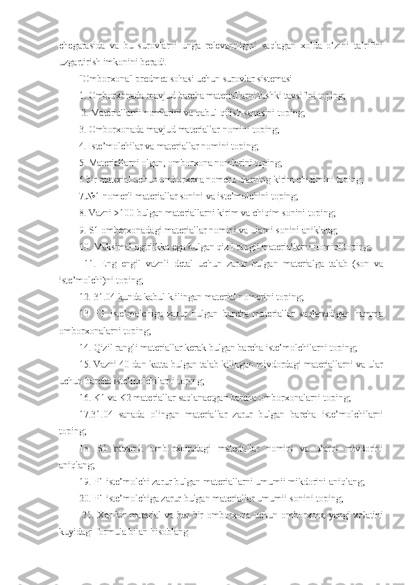 chegarasida   va   bu   surovlarni   unga   relevantligini   saqlagan   xolda   o‘zini   ta’rifini
uzgartirish imkonini beradi. 
"Omborxona" predmet sohasi uchun surovlar sistemasi 
1. Omborxonada mavjud barcha materiallarni tashki tavsifini toping;
  2. Materiallarni nomlarini va qabul qilish sanasini toping; 
3. Omborxonada mavjud materiallar nomini toping; 
4. Iste’molchilar va materiallar nomini toping; 
5. Materiallarni olgan, omborxona nomlarini toping; 
6.bir material uchun omborxona nomeru ularning kirim chiqimini toping; 
7.№1 nomerli materiallar sonini va iste’molchini toping; 
8. Vazni >100 bulgan materiallarni kirim va chiqim sonini toping; 
9. S1 omborxonadagi materiallar nomini va ularni sonini aniklang; 
10. Maksimal ogirlikka ega bulgan qizil rangli materiallarni nomini toping;
  11.   Eng   engil   vaznli   detal   uchun   zarur   bulgan   materialga   talab   (son   va
iste’molchi)ni toping; 
12. 31.04 kunda kabul k.ilingan material nomerini toping; 
13.   P1   iste’molchiga   zarur   bulgan   barcha   materiallar   saqlanadigan   hamma
omborxonalarni toping; 
14. Qizil rangli materiallar kerak bulgan barcha iste’molchilarni toping; 
15. Vazni 40 dan katta bulgan talab kilingan mivdordagi materiallarni va ular
uchun barcha iste’molchilarni toping; 
16. K1 va K2 materiallar saqlanaetgan barcha omborxonalarni toping; 
17.31.04   sanada   olingan   materiallar   zarur   bulgan   barcha   iste’molchilarni
toping; 
18.   S1   raqamli   omborxonadagi   materiallar   nomini   va   ularni   mivdorini
aniqlang; 
19. P1 iste’molchi zarur bulgan materiallarni umumii mikdorini aniqlang; 
20. P1 iste’molchiga zarur bulgan materiallar umumii sonini toping;
  21. Xar bir material va har bir omborxona uchun omborxona yangi xolatini
kuyidagi formula bilan hisoblang  