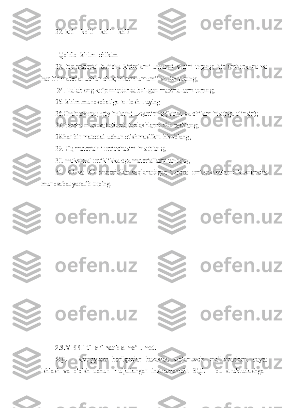 22. kol = kol0 + kol1 - kol2 
       |          |           | 
Qoldiq  kirim  chikim 
23.   bir   material   buiicha   kirimlarni   umumii   sonini   toping;   bir   omborxona   va
har bir material uchun chik;imlarni umumii sonini toping;
  24. Talab eng ko‘p miqdorda bo‘lgan materiallarni toping; 
25. kirim munosabatiga tanlash quying 
26.Omborxona joriy holatini uzgartiring (kirim va chikim hisobga olinsin); 
27.Barcha munosabatlarda tanlashlarni olib tashlang; 
28.har bir material uchun etishmaslikni hisoblang; 
29. Oq materialni ortiqchasini hisoblang; 
30. maksimal ortiklikka ega materiallarni tanlang; 
31.   K1   va   K2   materiallar   saqlanadigan   barcha   omborxonalarni   kushimcha
munosabat yaratib toping. 
2.3.MBBT tillari haqida ma’lumot.
SQL   -   kompyuter   berilganlar   bazasida   saqlanuvchi   ma’lumotlarni   qayta
ishlash   va   o‘qish   uchun   muljallangan   instrumentdir.   SQL   –   bu   strukturlashgan 