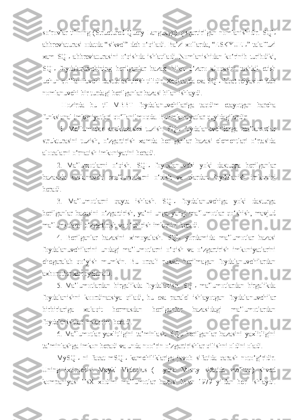 so‘rovlar   tilining   (Structured   Query   Language)   qisqartirilgan   nomlanishidir.   SQL
abbreviaturasi odatda “sikvel” deb o‘qiladi. Ba’zi xollarda, “ESKYUEL” talaffuzi
xam   SQL   abbreviaturasini   o‘qishda   ishlatiladi.   Nomlanishidan   ko‘rinib   turibdiki,
SQL   foydalanuvchining   berilganlar   bazasi   bilan   o‘zaro   aloqasini   tashkil   etish
uchun qo‘llaniluvchi dasturlashtirish tilidir. Xaqiqatda esa SQL faqat relyasion deb
nomlanuvchi bir turdagi berilganlar bazasi bilan ishlaydi.
  Hozirda   bu   til   MBBT   foydalanuvchilariga   taqdim   etayotgan   barcha
funksional imkoniyatlari qo‘llanilmoqda. Bu imkoniyatlar quyidagilardir:
  1.   Ma’lumotlar   strukturasini   tuzish.   SQL   foydalanuvchilarga   ma’lumotlar
strukturasini   tuzish,   o‘zgartirish   xamda   berilganlar   bazasi   elementlari   o‘rtasida
aloqalarni o‘rnatish imkoniyatini beradi. 
2.   Ma’lumotlarni   o‘qish.   SQL   foydalanuvchi   yoki   dasturga   berilganlar
bazasida   saqlanuvchi   ma’lumotlarni   o‘qish   va   ulardan   foydalanish   imkonini
beradi. 
3.   Ma’lumotlarni   qayta   ishlash.   SQL   foydalanuvchiga   yoki   dasturga
berilganlar   bazasini   o‘zgartirish,   ya’ni   unga   yangi   ma’lumotlar   qo‘shish,   mavjud
ma’lumotlarni o‘zgartirish va o‘chirish imkonini beradi. 
4.   Berilganlar   bazasini   ximoyalash.   SQL   yordamida   ma’lumotlar   bazasi
foydalanuvchilarini   undagi   ma’lumotlarni   o‘qish   va   o‘zgartirish   imkoniyatlarini
chegaralab   qo‘yish   mumkin.   Bu   orqali   ruxsat   berilmagan   foydalanuvchilardan
axborotlar ximoyalanadi. 
5.   Ma’lumotlardan   birgalikda   foydalanish.   SQL   ma’lumotlardan   birgalikda
foydalanishni   koordinatsiya   qiladi,   bu   esa   paralel   ishlayotgan   foydalanuvchilar
birbirlariga   xalaqit   bermasdan   berilganlar   bazasidagi   ma’lumotlardan
foydalanishlari imkonini beradi. 
6.   Ma’lumotlar   yaxlitligini   ta’minlash.   SQL   berilganlar   bazasini   yaxlitligini
ta’minlashga imkon beradi va unda noo‘rin o‘zgartirishlar qilishni oldini oladi. 
MySQL   ni   faqat   mSQL   kamchiliklariga   javob   sifatida   qarash   noto‘g‘ridir.
Uning   ixtirochisi   Maykl   Videnius   (+   yana   Monty   sifatida   ma’lum)   shved
kompaniyasi   TsX   xodimi   ma’lumotlar   bazasi   bilan   1979   yildan   beri   ishlaydi. 