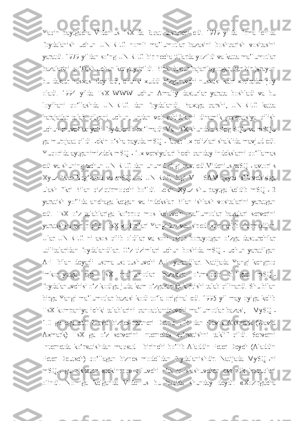 Yaqin   paytgacha   Videnius   TsX   da   faqat   dasturchi   edi.   1979   yilda   firma   ichida
foydalanish   uchun   UNIREG   nomli   ma’lumotlar   bazasini   boshqarish   vositasini
yaratdi. 1979 yildan so‘ng UNIREG bir necha tillarda yozildi va katta ma’lumotlar
bazalarini qo‘llash uchun kengaytirildi. Bitta dastur bajarilayotgan har bir jarayon
bu   dastur   nusxasi   deyiladi,   chunki   xuddi   o‘zgaruvchi   nusxasi   kabi   xotiradan   joy
oladi.   1994   yilda   TsX   WWW   uchun   Amaliy   dasturlar   yarata   boshladi   va   bu
loyihani   qo‘llashda   UNIREG   dan   foydalandi.   Baxtga   qarshi,   UNIREG   katta
harajatlar   talab   qilgani   uchun,   undan   veb-sahifalarni   dinamik   generatsiya   qilish
uchun muvaffaqiyatli foydalanib bo‘lmadi. Va TsX shundan so‘ng SQL va mSQL
ga murojaat qildi Lekin o‘sha paytda mSQL faqat 1.x relizlari shaklida mavjud edi.
Yuqorida aytganimizdek mSQL 1.x versiyalari hech qanday indekslarni qo‘llamas
edi va shuning uchun UNIREG dan unumdorligi past edi.Videnius mSQL avtori s
Xyuz   bilan   bog‘landi   va   mSQL   ni   UNIREG   dagi   V+   ISAM   qayta   ishlovchisiga
ulash   fikri   Bilan   qiziqtirmoqchi   bo‘ldi.   Lekin   Xyuz   shu   paytga   keldib   mSQL   2
yaratish   yo‘lida   anchaga   ketgan   va   indekslar   Bilan   ishlash   vositalarini   yaratgan
edi.   TsX   o‘z   talablariga   ko‘proq   mos   keluvchi   ma’lumotlar   bazalari   serverini
yaratishga qaror qildi. TsX xodimlari Yangidan velosiped ixtiro qilib o‘tirmadilar.
Ular   UNIREG   ni   asos   qilib   oldilar   va   soni   oshib   borayotgan   o‘zga   dasturchilar
utilitalaridan   foydalandilar.   O‘z   tizimlari   uchun   boshida   mSQL   uchun   yaratilgan
API   bilan   deyarli   ustma-ust   tushuvchi   API   yaratdilar.   Natijada   Yangi   kengroq
imkoniyatga   ega   TsX   ma’lumotlar   bazasiga   o‘tmoqchi   bo‘lgan   mSQL
foydalanuvchisi o‘z kodiga juda kam o‘zgartirish kiritishi talab qilinardi. Shu bilan
birga  Yangi   ma’lumotlar  bazasi   kodi  to‘la  original  edi.  1995 yil   may oyiga  kelib
TsX  kompaniya   ichki   talablarini   qanoatlantiruvchi   ma’lumotlar   bazasi,   -   MySQL
1.0   ga   ega   edi.   Firma   biznes-partneri   Detron   HB   dan   David   Aksmark   (David
Axmark)   TsX   ga   o‘z   serverini   Internetda   ko‘rsatishni   taklif   qildi.   Serverni
Internetda   ko‘rsatishdan   maqsad   -   birinchi   bo‘lib   Aladdin   Peter   Deych   (Aladdin
Peter   Deutsch)   qo‘llagan   biznes   modelldan   foydalanishdir.   Natijada   MySQLni
mSQL   ga   nisbatan   «tekinroq»   qiluvchi   o‘ta   moslashuvchan   avtorlik   huquqlari
olindi.   Nomiga   kelganda   Videnius   bu   haqida   shunday   deydi:   «Xozirgacha 