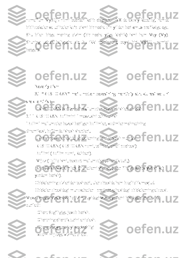 noma’lum   MySQL   nomi   qaerdan   kelib   chiqqani.   TsX   da   asosiy   kattalog,   hamda
bibliotekalar va utilitalar ko‘p qismi bir necha o‘n yildan beri «mu» prefiksiga ega.
Shu   bilan   birga   mening   qizim   (bir   necha   yilga   kichik)   ismi   ham   May   (My).
Shuning   uchun   haligacha   sir,   bu   ikki   manbaning   qaysi   biri   MySQL   nomini
bergan». 
 
Nazariy qism
3.1   “RESTORAN”   ma’lumotlar   bazasining   mantiqiy   strukturasi   va   uni
shakllantirish
"RESTORAN Bo’limini" ma'lumotlar bazasini ishlab chiqish
2.1 " RESTORAN Bo’limini " mavzusini tahlil qilish
"Bolim" ma'lumotlar bazasi berilgan bo’limlar, xodimlar mehnatining              
dinamikasi, bo’limda ishash shartlari,.
  Ushbu mavzu sohasida ob'ektlarning izini ajratish mumkin:
-RESTORAN (RESTORAN nomi, telifoni, email pochtasi)
-Bo’limi (Bo’lim nomi, Rahbari).
-Mijoz (To'liq ismi, pasport ma'lumotlari,Clientik turi,).
-RESTORAN xodimlari. (hujjatlarni yig'ish, (agar filialga so'rov yuborilsa)    
yordam berish).
Ob'ektlarning o'zlaridan tashqari, ular o'rtasida ham bog'liqlik mavjud.
Ob'ektlar o'rtasidagi munosabatlar - predmet sohasidagi ob'ektlarning aloqasi. 
Mavzu maydoniga muvofiq tizim quyidagi xususiyatlarni hisobga olgan holda 
quriladi:
- Client Sog’ligiga javob berish.
- Clientning clientik turini aniqlash.
- Clientning yotoq joyi va tinchligi
- xodim mijozga xizmat qiladi. 