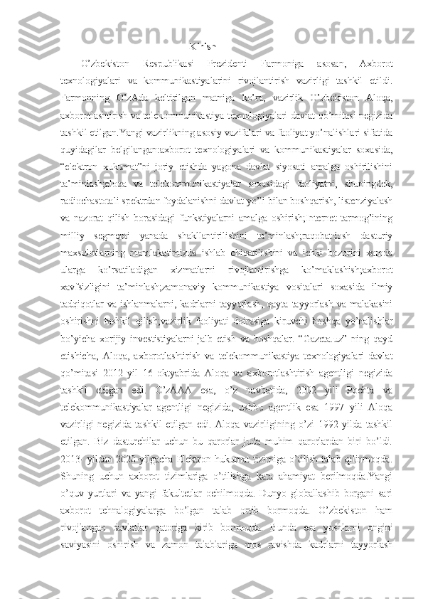   Kirish
O’zbekiston   Respublikasi   Prezidenti   Farmoniga   asosan,   Axborot
texnologiyalari   va   kommunikastiyalarini   rivojlantirish   vazirligi   tashkil   etildi.
Farmonning   O’zAda   keltirilgan   matniga   ko’ra,   vazirlik   O’zbekiston   Aloqa,
axborotlashtirish va telekommunikastiya texnologiyalari davlat qo’mitasi negizida
tashkil etilgan.Yangi vazirlikning asosiy vazifalari va faoliyat yo’nalishlari sifatida
quyidagilar   belgilangan:axborot   texnologiyalari   va   kommunikastiyalar   soxasida,
“elektron   xukumat”ni   joriy   etishda   yagona   davlat   siyosati   amalga   oshirilishini
ta’minlash;aloqa   va   telekommunikastiyalar   soxasidagi   faoliyatni,   shuningdek,
radiochastotali spektrdan foydalanishni davlat yo’li bilan boshqarish, listenziyalash
va   nazorat   qilish   borasidagi   funkstiyalarni   amalga   oshirish;Internet   tarmog’ining
milliy   segmenti   yanada   shakllantirilishini   ta’minlash;raqobatdosh   dasturiy
maxsulotlarning   mamlakatimizda   ishlab   chiqarilishini   va   ichki   bozorini   xamda
ularga   ko’rsatiladigan   xizmatlarni   rivojlantirishga   ko’maklashish;axborot
xavfsizligini   ta’minlash;zamonaviy   kommunikastiya   vositalari   soxasida   ilmiy
tadqiqotlar  va  ishlanmalarni, kadrlarni  tayyorlash, qayta  tayyorlash  va malakasini
oshirishni   tashkil   qilish;vazirlik   faoliyati   doirasiga   kiruvchi   boshqa   yo’nalishlar
bo’yicha   xorijiy   investistiyalarni   jalb   etish   va   boshqalar.   “Gazeta.uz”   ning   qayd
etishicha,   Aloqa,   axborotlashtirish   va   telekommunikastiya   texnologiyalari   davlat
qo’mitasi   2012   yil   16   oktyabrida   Aloqa   va   axborotlashtirish   agentligi   negizida
tashkil   etilgan   edi.   O’zAAA   esa,   o’z   navbatida,   2002   yili   Pochta   va
telekommunikastiyalar   agentligi   negizida,   ushbu   agentlik   esa   1997   yili   Aloqa
vazirligi   negizida   tashkil   etilgan   edi.   Aloqa   vazirligining   o’zi   1992   yilda   tashkil
etilgan.   Biz   dasturchilar   uchun   bu   qarorlar   juda   muhim   qarorlardan   biri   bo’ldi.
2013-   yildan   2020-yilgacha   Elektron   hukumat   tizimiga   o’tilish   talab   qilinmoqda.
Shuning   uchun   axborot   tizimlariga   o’tilishga   kata   ahamiyat   berilmoqda.Yangi
o’quv   yurtlari   va   yangi   fakultetlar   ochilmoqda.   Dunyo   globallashib   borgani   sari
axborot   tehnalogiyalarga   bo’lgan   talab   ortib   bormoqda.   O’zbekiston   ham
rivojlangan   davlatlar   qatoriga   kirib   bormoqda.   Bunda   esa   yoshlarni   ongini
saviyasini   oshirish   va   zamon   talablariga   mos   ravishda   kadrlarni   tayyorlash 