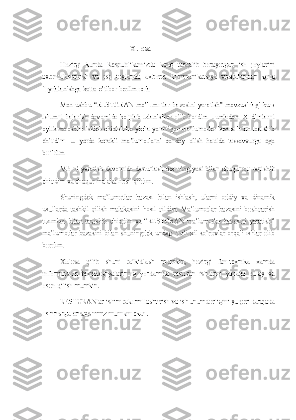 Xulosa
Hozirgi   kunda   Respublikamizda   keng   tarqalib   borayotgan   ish   joylarini
avtomalashtirish   va   ish   joylarida   axborot   kommunikatsiya   vositalaridan   keng
foydalanishga katta e’tibor berilmoqda. 
Men ushbu “RESTORAN ma’lumotlar bazasini yaratish” mavzusidagi  kurs
ishimni bajarish davomida ko`plab izlanishlar olib bordim. Jumladan, Xodimlarni
oylik maoshini ishlab chiqish bo`yicha yaratilgan ma’lumotlar bazasi bilan tanishib
chiqdim.   U   yerda   kerakli   ma’lumotlarni   qanday   olish   haqida   tassavvurga   ega
bo`ldim. 
MB ni yaratish davomida dasturlash texnologiyasi  bilan chuqurroq tanishib
chiqdim va chuqur malaka hosil qildim. 
Shuningdek   ma’lumotlar   bazasi   bilan   ishlash,   ularni   oddiy   va   dinamik
usullarda   tashkil   qilish   malakasini   hosil   qildim.   Ma’lumotlar   bazasini   boshqarish
tizimlari   bilan   tanishib   chiqdim   va   “RESTORAN   ma’lumotlar   bazasini   yaratish”
ma’lumotlar bazasini  bilan shuningdek undagi turli xil so’rovlar orqali ishlar olib
bordim. 
Xulosa   qilib   shuni   ta’kidlash   mumkin,   hozirgi   fan-texnika   xamda
informatsion   texnologiyalarining   yordamida   restoran   ishlarini   yanada   qulay   va
oson qilish mumkin. 
RESTORANlar ishini takomillashtirish va ish unumdorligini yuqori darajada
oshirishga erishishimiz mumkin ekan. 