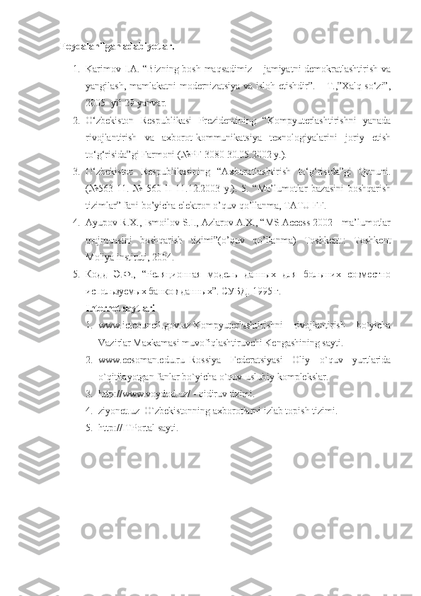Foydalanilgan adabiyotlar.  
1. Karimov I.A. “Bizning bosh maqsadimiz – jamiyatni demokratlashtirish va
yangilash, mamlakatni  modernizatsiya va isloh etishdir”. – T.,”Xalq so‘zi”,
2005- yil 29-yanvar. 
2. O‘zbekiston   Respublikasi   Prezidentining   “Kompyuterlashtirishni   yanada
rivojlantirish   va   axborot-kommunikatsiya   texnologiyalarini   joriy   etish
to‘g‘risida”gi Farmoni (№PF-3080 30.05.2002 y.). 
3. O‘zbekiston   Respublikasining   “Axborotlashtirish   to‘g‘risida”gi   Qonuni.
(№563-11.   №   560-II   11.12.2003   y.).   5.   “Ma’lumotlar   bazasini   boshqarish
tizimlar” fani bo’yicha elektron o’quv qo’llanma, TATU FF. 
4. Ayupov R.X., Ismoilov S.I., Azlarov A.X., “MS Access 2002 - ma’lumotlar
majmuasini   boshqarish   tizimi”(o’quv   qo’llanma)   Toshkent.:   Toshkent
Moliya instituti, 2004. 
5. Кодд   Э.Ф.,   “Реляционная   модель   данных   для   больших   совместно
используемых банков данных”. СУБД . 1995  г . 
Internet saytlari  
1. www.ictcouncil.gov.uz-Kompyuterlashtirishni   rivojlantirish   bo`yicha
Vazirlar Maxkamasi muvofiqlashtiruvchi Kengashining sayti. 
2. www.ecsoman.edu.ru–Rossiya   Federatsiyasi   Oliy   o`quv   yurtlarida
o`qitilayotgan fanlar bo`yicha o`quv-uslubiy komplekslar. 
3. http://www.voydod.uz/ - qidiruv tizimi. 
4. ziyonet.uz–O`zbekistonning axborotlarni izlab topish tizimi. 
5. http://ITPortal sayti.
  