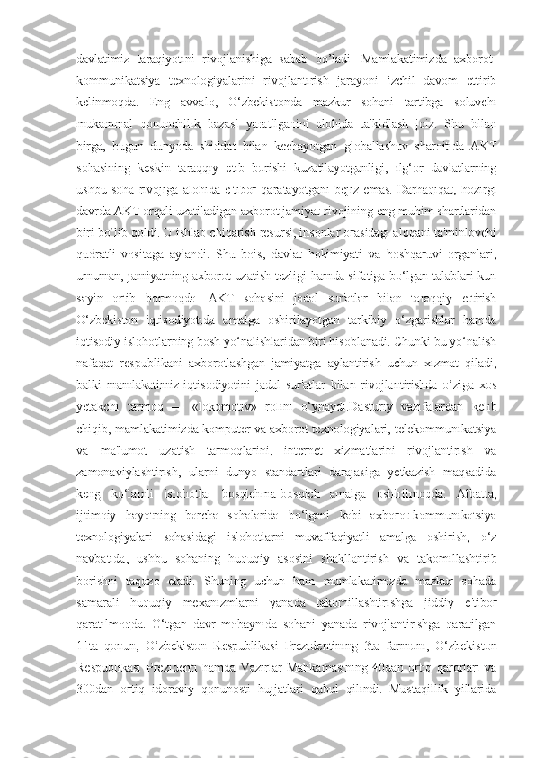 davlatimiz   taraqiyotini   rivojlanishiga   sabab   bo’ladi.   Mamlakatimizda   axborot-
kommunikatsiya   texnologiyalarini   rivojlantirish   jarayoni   izchil   davom   ettirib
kelinmoqda.   Eng   avvalo,   O‘zbekistonda   mazkur   sohani   tartibga   soluvchi
mukammal   qonunchilik   bazasi   yaratilganini   alohida   ta'kidlash   joiz.   Shu   bilan
birga,   bugun   dunyoda   shiddat   bilan   kechayotgan   globallashuv   sharoitida   AKT
sohasining   keskin   taraqqiy   etib   borishi   kuzatilayotganligi,   ilg‘or   davlatlarning
ushbu   soha   rivojiga   alohida   e'tibor   qaratayotgani   bejiz   emas.   Darhaqiqat,   hozirgi
davrda AKT orqali uzatiladigan axborot jamiyat rivojining eng muhim shartlaridan
biri bo‘lib qoldi. U ishlab chiqarish resursi, insonlar orasidagi aloqani ta'minlovchi
qudratli   vositaga   aylandi.   Shu   bois,   davlat   hokimiyati   va   boshqaruvi   organlari,
umuman, jamiyatning axborot uzatish tezligi hamda sifatiga bo‘lgan talablari kun
sayin   ortib   bormoqda.   AKT   sohasini   jadal   sur'atlar   bilan   taraqqiy   ettirish
O‘zbekiston   iqtisodiyotida   amalga   oshirilayotgan   tarkibiy   o‘zgarishlar   hamda
iqtisodiy islohotlarning bosh yo‘nalishlaridan biri hisoblanadi. Chunki bu yo‘nalish
nafaqat   respublikani   axborotlashgan   jamiyatga   aylantirish   uchun   xizmat   qiladi,
balki   mamlakatimiz   iqtisodiyotini   jadal   sur'atlar   bilan   rivojlantirishda   o‘ziga   xos
yetakchi   tarmoq   —   «lokomotiv»   rolini   o‘ynaydi.Dasturiy   vazifalardan   kelib
chiqib, mamlakatimizda komputer va axborot texnologiyalari, telekommunikatsiya
va   ma'lumot   uzatish   tarmoqlarini,   internet   xizmatlarini   rivojlantirish   va
zamonaviylashtirish,   ularni   dunyo   standartlari   darajasiga   yetkazish   maqsadida
keng   ko‘lamli   islohotlar   bosqichma-bosqich   amalga   oshirilmoqda.   Albatta,
ijtimoiy   hayotning   barcha   sohalarida   bo‘lgani   kabi   axborot-kommunikatsiya
texnologiyalari   sohasidagi   islohotlarni   muvaffaqiyatli   amalga   oshirish,   o‘z
navbatida,   ushbu   sohaning   huquqiy   asosini   shakllantirish   va   takomillashtirib
borishni   taqozo   etadi.   Shuning   uchun   ham   mamlakatimizda   mazkur   sohada
samarali   huquqiy   mexanizmlarni   yanada   takomillashtirishga   jiddiy   e'tibor
qaratilmoqda.   O‘tgan   davr   mobaynida   sohani   yanada   rivojlantirishga   qaratilgan
11ta   qonun,   O‘zbekiston   Respublikasi   Prezidentining   3ta   farmoni,   O‘zbekiston
Respublikasi   Prezidenti   hamda   Vazirlar   Mahkamasining   40dan   ortiq   qarorlari   va
300dan   ortiq   idoraviy   qonunosti   hujjatlari   qabul   qilindi.   Mustaqillik   yillarida 