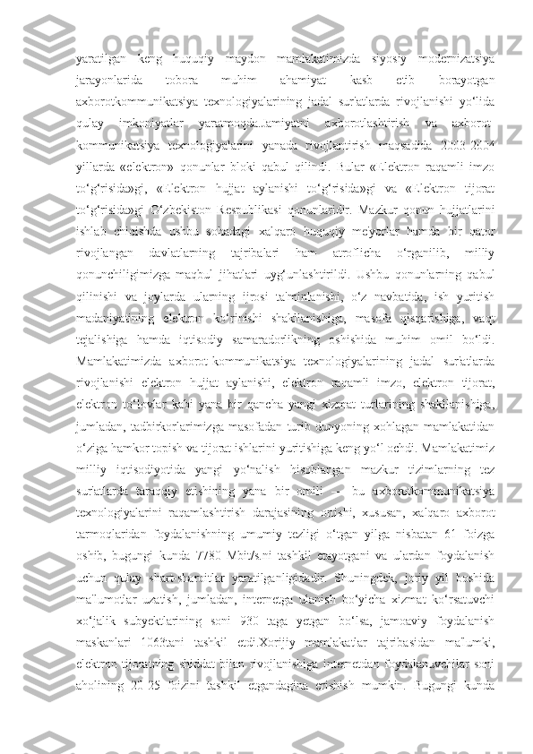 yaratilgan   keng   huquqiy   maydon   mamlakatimizda   siyosiy   modernizatsiya
jarayonlarida   tobora   muhim   ahamiyat   kasb   etib   borayotgan
axborotkommunikatsiya   texnologiyalarining   jadal   sur'atlarda   rivojlanishi   yo‘lida
qulay   imkoniyatlar   yaratmoqda.Jamiyatni   axborotlashtirish   va   axborot-
kommunikatsiya   texnologiyalarini   yanada   rivojlantirish   maqsadida   2003-2004
yillarda   «elektron»   qonunlar   bloki   qabul   qilindi.   Bular   «Elektron   raqamli   imzo
to‘g‘risida»gi,   «Elektron   hujjat   aylanishi   to‘g‘risida»gi   va   «Elektron   tijorat
to‘g‘risida»gi   O‘zbekiston   Respublikasi   qonunlaridir.   Mazkur   qonun   hujjatlarini
ishlab   chiqishda   ushbu   sohadagi   xalqaro   huquqiy   me'yorlar   hamda   bir   qator
rivojlangan   davlatlarning   tajribalari   ham   atroflicha   o‘rganilib,   milliy
qonunchiligimizga   maqbul   jihatlari   uyg‘unlashtirildi.   Ushbu   qonunlarning   qabul
qilinishi   va   joylarda   ularning   ijrosi   ta'minlanishi,   o‘z   navbatida,   ish   yuritish
madaniyatining   elektron   ko‘rinishi   shakllanishiga,   masofa   qisqarishiga,   vaqt
tejalishiga   hamda   iqtisodiy   samaradorlikning   oshishida   muhim   omil   bo‘ldi.
Mamlakatimizda   axborot-kommunikatsiya   texnologiyalarining   jadal   sur'atlarda
rivojlanishi   elektron   hujjat   aylanishi,   elektron   raqamli   imzo,   elektron   tijorat,
elektron   to‘lovlar   kabi   yana   bir   qancha   yangi   xizmat   turlarining   shakllanishiga,
jumladan,  tadbirkorlarimizga   masofadan   turib   dunyoning  xohlagan   mamlakatidan
o‘ziga hamkor topish va tijorat ishlarini yuritishiga keng yo‘l ochdi. Mamlakatimiz
milliy   iqtisodiyotida   yangi   yo‘nalish   hisoblangan   mazkur   tizimlarning   tez
sur'atlarda   taraqqiy   etishining   yana   bir   omili   —   bu   axborotkommunikatsiya
texnologiyalarini   raqamlashtirish   darajasining   ortishi,   xususan,   xalqaro   axborot
tarmoqlaridan   foydalanishning   umumiy   tezligi   o‘tgan   yilga   nisbatan   61   foizga
oshib,   bugungi   kunda   7780   Mbit/s.ni   tashkil   etayotgani   va   ulardan   foydalanish
uchun   qulay   shart-sharoitlar   yaratilganligidadir.   Shuningdek,   joriy   yil   boshida
ma'lumotlar   uzatish,   jumladan,   internetga   ulanish   bo‘yicha   xizmat   ko‘rsatuvchi
xo‘jalik   subyektlarining   soni   930   taga   yetgan   bo‘lsa,   jamoaviy   foydalanish
maskanlari   1063tani   tashkil   etdi.Xorijiy   mamlakatlar   tajribasidan   ma'lumki,
elektron   tijoratning   shiddat   bilan   rivojlanishiga   internetdan   foydalanuvchilar   soni
aholining   20-25   foizini   tashkil   etgandagina   erishish   mumkin.   Bugungi   kunda 