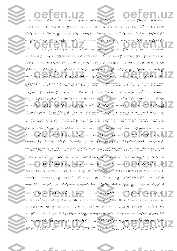 mamlakatimizda   internetdan   foydalanuvchilar   soni   10   millionga   yetgani   elektron
tijoratning   kelgusidagi   yorqin   istiqbolidan   darak   berib   turibdi.   O‘zbekistonda
elektron   hujjatlarga   huquqiy   mavqe   beruvchi   «Elektron   hujjat   aylanishi
to‘g‘risida»gi   qonunning   qabul   qilinishi,   shubhasiz,   elektron   hujjat   aylanishi
tizimini   rivojlantirishga   ko‘maklashib,   davlat   hokimiyatining   turli   idoralari
o‘rtasidagi   hujjat   aylanishini   avtomatlashtirishga   qulay   imkoniyat   yaratmoqda.
Elektron hujjat aylanishi tizimini joriy etish o‘zaro axborot almashinuvi darajasi va
sifatini   oshirishga,   axborot   izlash   samaradorligi   o‘sishiga,   katta   hajmdagi
ma'lumotlar   bilan   ishlash   va   ulardan   foydalanishga   ko‘maklashib,   qog‘ozli   hujjat
aylanishi   ulushining   kamayishiga   yordam   bermoqda.   Ushbu   qonun   elektron
hujjatning   huquqiy   maqomini   va   uning   rekvizitlarini   aniqlagan   bo‘lib,   elektron
hujjat aylanishi ishtirokchilarini, elektron hujjatni olish, jo‘natish, ularni saqlash va
muhofaza   etish   tartibini   belgilab   berdi.   «Elektron   raqamli   imzo   to‘g‘risida»gi
O‘zbekiston   Respublikasi   Qonuni   elektron   hujjatdagi   elektron   raqamli   imzo   va
qog‘ozdagi   shaxsiy   imzo   teng   kuchga   ega   ekanligini   ta'minlab   berdi.   Natijada
yuridik   va   jismoniy   shaxslar   tomonidan   internet   tarmog‘idan   foydalangan   holda
kerak bo‘lgan barcha hisobot formalari va boshqa ma'lumotlarni elektron ravishda
interaktiv   holda   olish   hamda   soliq   va   statistika   hisobotlarini   topshirish
imkoniyatini yaratdi. Bu tizim kichik biznes va tadbirkorlik subyektlarining vaqtini
tejash, davlat xizmatchilari bilan bevosita muloqot uchun navbat kutish yoki soliq
hisobotlarini   to‘ldirishdagi   xato   va   kamchiliklarni   tuzatishga   emas,   balki   o‘z
tadbirkorlik ishlarini rivojlantirishga sarf etishlariga imkon bermoqda.Shuningdek,
mazkur   qonunning   qabul   qilinishi   va   ijrosining   ta'minlanishi   natijasida
respublikamizda   9ta   elektron   raqamli   imzo   kalitlarini   ro‘yxatga   olish   markazlari
tashkil   etildi.   Agar   elektron   raqamli   imzo   kalitlari   soni   2006   yilda   93tani   tashkil
etgan bo‘lsa, hozirgi kunga kelib 300 mingtadan ortib ketdi.Shu bilan bir qatorda,
mijozlarga   yangi   xizmat   turlarini   ko‘rsatishning   huquqiy   asoslari   kafolatlab
qo‘yildi.   Bu   bilan   iqtisodiyotimizga   «Paynet»   kabi   elektron   to‘lovlar   xizmatini
ko‘rsatuvchi   muassasalar   kirib   keldi,   «SMS-banking»,«Internet-banking»   kabi
yangi   elektron   to‘lov   xizmatlari   joriy   etildi.   Endilikda   ushbu   xizmatlar   sharofati 