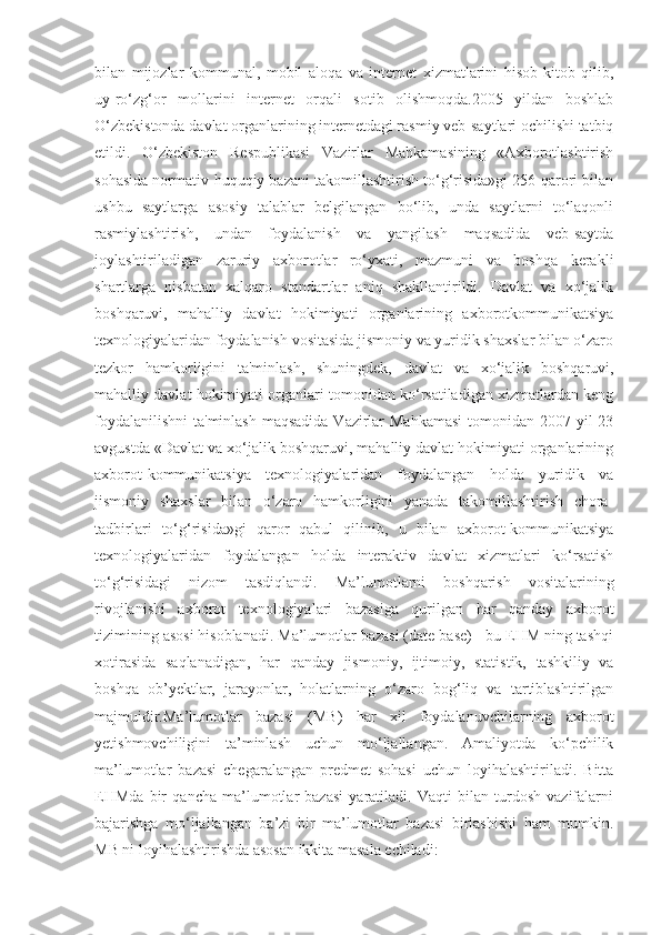 bilan   mijozlar   kommunal,   mobil   aloqa   va   internet   xizmatlarini   hisob-kitob   qilib,
uy-ro‘zg‘or   mollarini   internet   orqali   sotib   olishmoqda.2005   yildan   boshlab
O‘zbekistonda davlat organlarining internetdagi rasmiy veb-saytlari ochilishi tatbiq
etildi.   O‘zbekiston   Respublikasi   Vazirlar   Mahkamasining   «Axborotlashtirish
sohasida normativ-huquqiy bazani takomillashtirish to‘g‘risida»gi 256-qarori bilan
ushbu   saytlarga   asosiy   talablar   belgilangan   bo‘lib,   unda   saytlarni   to‘laqonli
rasmiylashtirish,   undan   foydalanish   va   yangilash   maqsadida   veb-saytda
joylashtiriladigan   zaruriy   axborotlar   ro‘yxati,   mazmuni   va   boshqa   kerakli
shartlarga   nisbatan   xalqaro   standartlar   aniq   shakllantirildi.   Davlat   va   xo‘jalik
boshqaruvi,   mahalliy   davlat   hokimiyati   organlarining   axborotkommunikatsiya
texnologiyalaridan foydalanish vositasida jismoniy va yuridik shaxslar bilan o‘zaro
tezkor   hamkorligini   ta'minlash,   shuningdek,   davlat   va   xo‘jalik   boshqaruvi,
mahalliy davlat hokimiyati organlari tomonidan ko‘rsatiladigan xizmatlardan keng
foydalanilishni  ta'minlash  maqsadida Vazirlar  Mahkamasi  tomonidan 2007 yil 23
avgustda «Davlat va xo‘jalik boshqaruvi, mahalliy davlat hokimiyati organlarining
axborot-kommunikatsiya   texnologiyalaridan   foydalangan   holda   yuridik   va
jismoniy   shaxslar   bilan   o‘zaro   hamkorligini   yanada   takomillashtirish   chora-
tadbirlari   to‘g‘risida»gi   qaror   qabul   qilinib,   u   bilan   axborot-kommunikatsiya
texnologiyalaridan   foydalangan   holda   interaktiv   davlat   xizmatlari   ko‘rsatish
to‘g‘risidagi   nizom   tasdiqlandi.   Ma’lumotlarni   boshqarish   vositalarining
rivojlanishi   axborot   texnologiyalari   bazasiga   qurilgan   har   qanday   axborot
tizimining asosi hisoblanadi. Ma’lumotlar bazasi (date base) - bu EHM ning tashqi
xotirasida   saqlanadigan,   har   qanday   jismoniy,   ijtimoiy,   statistik,   tashkiliy   va
boshqa   ob’yektlar,   jarayonlar,   holatlarning   o‘zaro   bog‘liq   va   tartiblashtirilgan
majmuidir.Ma’lumotlar   bazasi   (MB)   har   xil   foydalanuvchilarning   axborot
yetishmovchiligini   ta’minlash   uchun   mo‘ljallangan.   Amaliyotda   ko‘pchilik
ma’lumotlar   bazasi   chegaralangan   predmet   sohasi   uchun   loyihalashtiriladi.   Bitta
EHMda   bir   qancha   ma’lumotlar   bazasi   yaratiladi.   Vaqti   bilan   turdosh   vazifalarni
bajarishga   mo‘ljallangan   ba’zi   bir   ma’lumotlar   bazasi   birlashishi   ham   mumkin.
MB ni loyihalashtirishda asosan ikkita masala echiladi:  