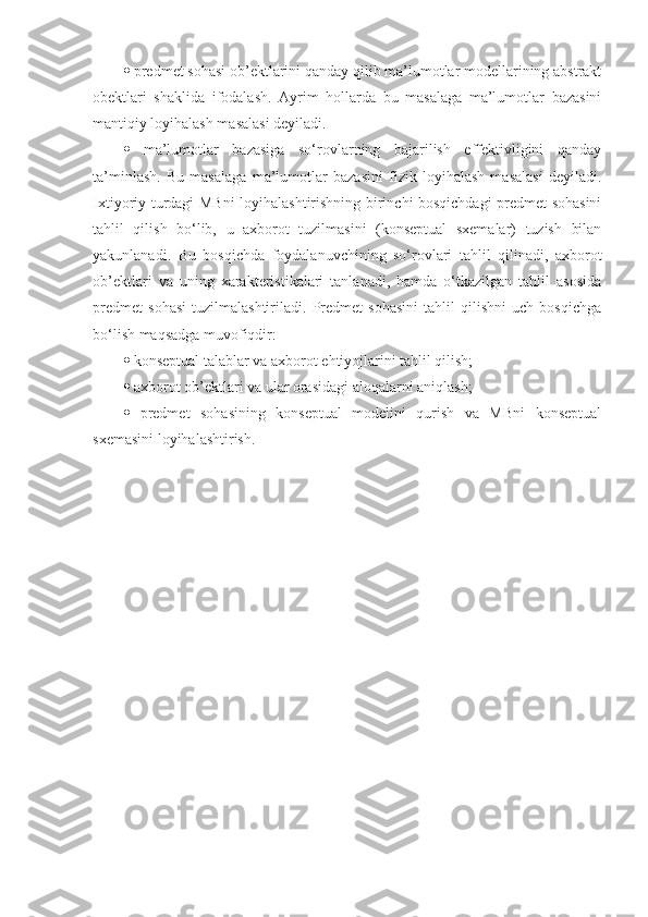    predmet sohasi ob’ektlarini qanday qilib ma’lumotlar modellarining abstrakt
obektlari   shaklida   ifodalash.   Ayrim   hollarda   bu   masalaga   ma’lumotlar   bazasini
mantiqiy loyihalash masalasi deyiladi. 
   ma’lumotlar   bazasiga   so‘rovlarning   bajarilish   effektivligini   qanday
ta’minlash.   Bu   masalaga   ma’lumotlar   bazasini   fizik   loyihalash   masalasi   deyiladi.
Ixtiyoriy turdagi MBni  loyihalashtirishning birinchi bosqichdagi predmet sohasini
tahlil   qilish   bo‘lib,   u   axborot   tuzilmasini   (konseptual   sxemalar)   tuzish   bilan
yakunlanadi.   Bu   bosqichda   foydalanuvchining   so‘rovlari   tahlil   qilinadi,   axborot
ob’ektlari   va   uning   xarakteristikalari   tanlanadi,   hamda   o‘tkazilgan   tahlil   asosida
predmet   sohasi   tuzilmalashtiriladi.   Predmet   sohasini   tahlil   qilishni   uch   bosqichga
bo‘lish maqsadga muvofiqdir: 
   konseptual talablar va axborot ehtiyojlarini tahlil qilish; 
   axborot ob’ektlari va ular orasidagi aloqalarni aniqlash; 
   predmet   sohasining   konseptual   modelini   qurish   va   MBni   konseptual
sxemasini loyihalashtirish.  
