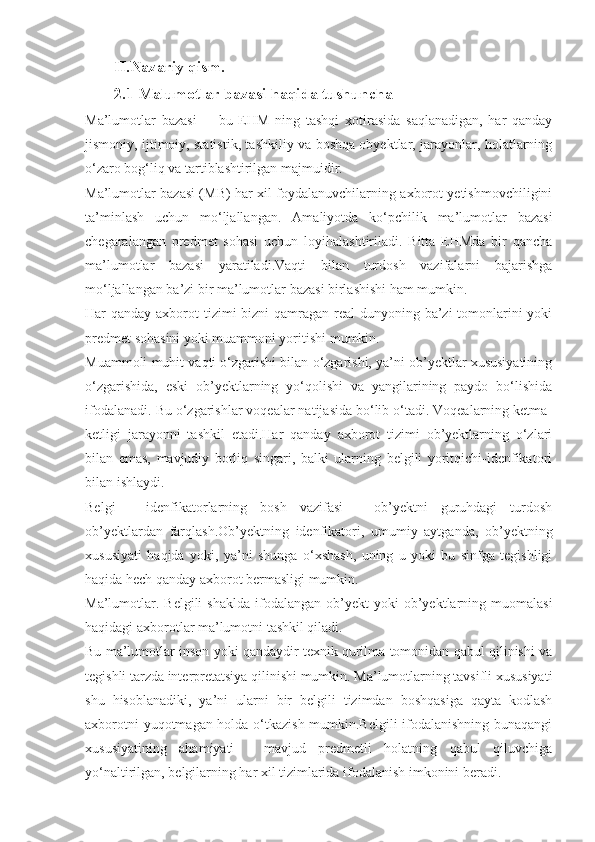 II.Nazariy qism.  
2.1  Malumotlar bazasi haqida tushuncha
Ma’lumotlar   bazasi     -   bu   EHM   ning   tashqi   xotirasida   saqlanadigan,   har   qanday
jismoniy, ijtimoiy, statistik, tashkiliy va boshqa obyektlar, jarayonlar, holatlarning
o‘zaro bog‘liq va tartiblashtirilgan majmuidir.
Ma’lumotlar bazasi (MB) har xil foydalanuvchilarning axborot yetishmovchiligini
ta’minlash   uchun   mo‘ljallangan.   Amaliyotda   ko‘pchilik   ma’lumotlar   bazasi
chegaralangan   predmet   sohasi   uchun   loyihalashtiriladi.   Bitta   EHMda   bir   qancha
ma’lumotlar   bazasi   yaratiladi.Vaqti   bilan   turdosh   vazifalarni   bajarishga
mo‘ljallangan ba’zi bir ma’lumotlar bazasi birlashishi ham mumkin.
Har qanday axborot tizimi bizni  qamragan real  dunyoning ba’zi tomonlarini yoki
predmet sohasini yoki muammoni yoritishi mumkin.
Muammoli muhit vaqti o‘zgarishi bilan o‘zgarishi, ya’ni ob’yektlar xususiyatining
o‘zgarishida,   eski   ob’yektlarning   yo‘qolishi   va   yangilarining   paydo   bo‘lishida
ifodalanadi. Bu o‘zgarishlar voqealar natijasida bo‘lib o‘tadi. Voqealarning ketma-
ketligi   jarayonni   tashkil   etadi.Har   qanday   axborot   tizimi   ob’yektlarning   o‘zlari
bilan   emas,   mavjudiy   borliq   singari,   balki   ularning   belgili   yoritqichi-idenfikatori
bilan ishlaydi.
Belgi   -   idenfikatorlarning   bosh   vazifasi   -   ob’yektni   guruhdagi   turdosh
ob’yektlardan   farqlash.Ob’yektning   idenfikatori,   umumiy   aytganda,   ob’yektning
xususiyati   haqida   yoki,   ya’ni   shunga   o‘xshash,   uning   u   yoki   bu   sinfga   tegishligi
haqida hech qanday axborot bermasligi mumkin.
Ma’lumotlar.  Belgili   shaklda  ifodalangan  ob’yekt  yoki   ob’yektlarning  muomalasi
haqidagi axborotlar ma’lumotni tashkil qiladi.
Bu ma’lumotlar inson yoki qandaydir texnik qurilma tomonidan qabul qilinishi va
tegishli tarzda interpretatsiya qilinishi mumkin. Ma’lumotlarning tavsifli xususiyati
shu   hisoblanadiki,   ya’ni   ularni   bir   belgili   tizimdan   boshqasiga   qayta   kodlash
axborotni yuqotmagan holda o‘tkazish mumkin.Belgili ifodalanishning bunaqangi
xususiyatining   ahamiyati   -   mavjud   predmetli   holatning   qabul   qiluvchiga
yo‘naltirilgan, belgilarning har xil tizimlarida ifodalanish imkonini beradi. 