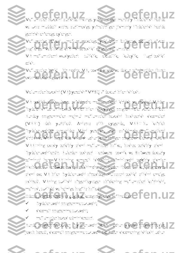 Ma’lumotlar  bazasini  qurishda insonga  yo‘naltirilgan mantiqiy ifodalanish  haqida
va   uzoq   muddatli   xotira   qurilmasiga   yo‘naltirilgan   jismoniy   ifodalanish   haqida
gapirish an’anaga aylangan.
Ma’lumotlar   ba’zasi   -   ma’lum   masalaga   yoki   biror   faoliyatga   taalluqli   o’zaro
bog’langan va aloxida ko’rinishda tashkil etilgan ma’lumotlar. 
MB  ma’lumotlarni  xsusiyatlari:  – tuliklik;  – aktuallik;  – kulaylik;  – Tugri  tashkil
etish. 
Ma’lumotlar   banki   -   bir   nechta   MB,   texnik   vosita   va   dastur   ta’minotidan   iborat
avtomatlashtirilgan tizim.
Malumotlar bazasini (MB) yaratish “MYSQL” dasturi bilan ishlash.
MB   tashkil   qilish,   ularga   qo’shimcha   ma’lumotlarni   kiritish   va   mavjud   MBdan
foydalanish   uchun   maxsus   MBlar   bilan   ishlaydigan   programmalar   zarur   bo’ladi.
Bunday   programmalar   majmui   ma’lumotlar   bazasini   boshqarish   sistemalari
(MBBT)   deb   yuritiladi.   Aniqroq   qilib   aytganda,   MBBT–bu   ko’plab
foydalanuvchilar   tomonidan   MBni   yaratish,   unga   qo’shimcha   ma’lumotlarni
kiritish va MBni birgalikda ishlatish uchun zarur bo’lgan programmalar majmuidir.
MBBTning   asosiy   tarkibiy   qismi–ma’lumotlar   bo’lsa,   boshqa   tarkibiy   qismi–
foydalanuvchilardir.   Bulardan   tashqari   Hardware-   texnik   va   Software-dasturiy
ta’minoti   ham   MBBTning   samarali   ishlashini   ta’minlovchi   tarkibiy   qismlar
hisoblanadi.   Hardware   tashqi   qo’shimcha   qurilmadan   iborat   bo’lsa,   programma
qismi   esa   MB   bilan   foydalanuvchi   o’rtasidagi   muloqotni   tashkil   qilishni   amalga
oshiradi.   MBning   tuzilishi   o’rganilayotgan   ob’ektning   ma’lumotlari   ko’rinishi,
ma’nosi, tuzilishi va hajmiga bog’liq bo’ladi. 
Odatda, foydalanuvchilar quyidagi kategoriyalarga bo’linadilar:
 foydalanuvchi-programma tuzuvchi;
 sistemali programma tuzuvchi;
 ma’lumotlar bazasi administratori.
Bunda   programma   tuzgan   foydalanuvchi   MBBT   uchun   yozgan   programmasiga
javob beradi, sistemali programma tuzuvchi esa butun sistemaning ishlashi uchun 