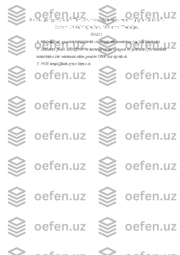 Molekulyar-genetik tahlillar uchun zoologik namunalarni yig‘ish talablari.
Genom DNKsini ajratish. PZR-amplifikatsiya.
REJA:
1. Molekulyar-genetik tahlillarda zoologik namunalarni yig‘ish talablari. 
2. Standart fenol-xloroform va kommersiyali reagent to‘plamlari yordamida
umurtqasizlar namunasidan genom DNKsini ajratish. 
3. PZR-amplifikatsiya o‘tqazish.  