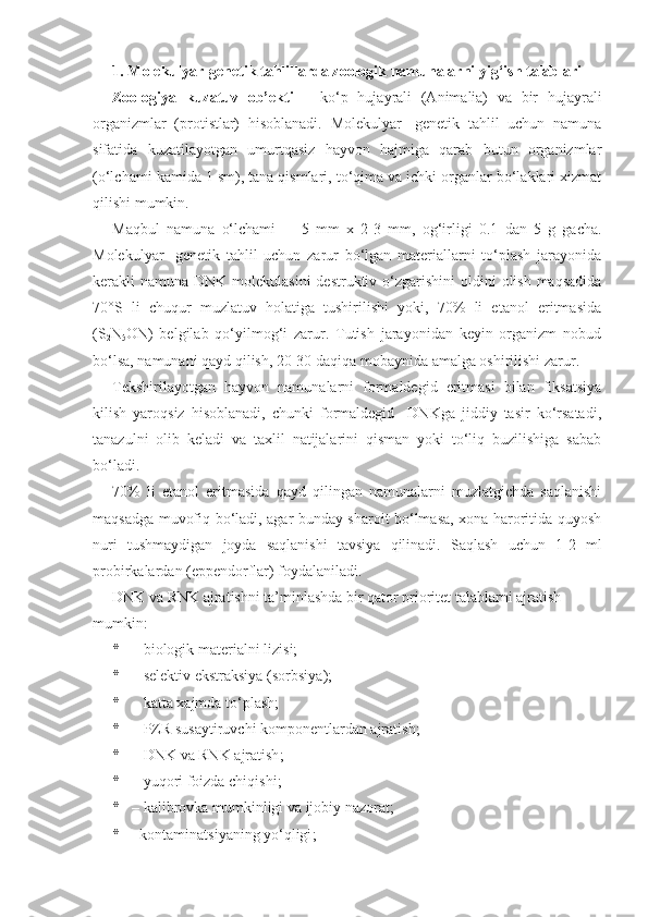 1. Molekulyar-genetik tahlillarda zoologik namunalarni yig‘ish talablari
Zoologiya   kuzatuv   ob’ekti   –   ko‘p   hujayrali   (Animalia)   va   bir   hujayrali
organizmlar   (protistlar)   hisoblanadi.   Molekulyar-   genetik   tahlil   uchun   namuna
sifatida   kuzatilayotgan   umurtqasiz   hayvon   hajmiga   qarab   butun   organizmlar
(o‘lchami kamida 1 sm), tana qismlari, to‘qima va ichki organlar bo‘laklari xizmat
qilishi mumkin. 
Maqbul   namuna   o‘lchami   -     5   mm   x   2-3   mm ,   og‘irligi   0.1   dan   5   g   gacha.
Molekulyar-   genetik   tahlil   uchun   zarur   bo‘lgan   materiallarni   to‘plash   jarayonida
kerakli  namuna DNK molekulasini  destruktiv o‘zgarishini  oldini  olish maqsadida
70°S   li   chuqur   muzlatuv   holatiga   tushirilishi   yoki,   70%   li   etanol   eritmasida
(S
2 N
5 ON)   belgilab   qo‘yilmog‘i   zarur.   Tutish   jarayonidan   keyin   organizm   nobud
bo‘lsa, namunani qayd qilish, 20-30 daqiqa mobaynida amalga oshirilishi zarur. 
Tekshirilayotgan   hayvon   namunalarni   formaldegid   eritmasi   bilan   fiksatsiya
kilish   yaroqsiz   hisoblanadi,   chunki   formaldegid     DNKga   jiddiy   tasir   ko‘rsatadi,
tanazulni   olib   keladi   va   taxlil   natijalarini   qisman   yoki   to‘liq   buzilishiga   sabab
bo‘ladi. 
70%   li   etanol   eritmasida   qayd   qilingan   namunalarni   muzlatgichda   saqlanishi
maqsadga muvofiq bo‘ladi, agar bunday sharoit bo‘lmasa, xona haroritida quyosh
nuri   tushmaydigan   joyda   saqlanishi   tavsiya   qilinadi.   Saqlash   uchun   1-2   ml
probirkalardan (eppendorflar) foydalaniladi.
DNK va RNK ajratishni ta’minlashda bir qator prioritet talablarni ajratish 
mumkin:
* –  biologik materialni  lizis i ; 
* – selektiv ekstraksiya (sorbsi ya ); 
* –  katta xajmda to‘plash ; 
* –  PZR susaytiruvchi komponentlardan ajratish ; 
* – DNK  va  RNK  ajratish ; 
* –  yuqori foizda chiqishi ; 
* – kalibrovk a mumkinligi va ijobiy nazorat ; 
* –kontaminatsi yaning yo‘qligi ;  