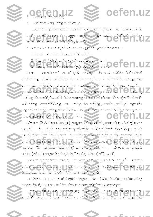 * –  kam vaqt sarflanishi ; 
* – avtomatizatsi yaning mumkinligi.  
E ukariot   organizmlardan   nuklein   kislotalarni   ajratish   va   fraksiyalashda
traditsion   va   kommersion   tayyor   reagent-to‘plam   usullari   (naborda   ishning
bajarilish koidalari keltiriladi) foydalaniladi.
Nuklein kislotalarni ajratish uchun tayyor reagent-to‘plamlar:
1. Fenol – xloroformli uslubi (FX- uslub).
2. Diatom DNA Prep (Rossiya) reagentlari to‘plami
3. Dneasy Tissue Kit (Germaniya) reagentlar to‘plami
Fenol   –   xloroformli   uslubi   (FX-   uslub).     Bu   usul   nuklein   kislotalarni
ajratishning   klassik   uslubidir.   Bu   uslub   proteinaza   K   ishtirokida   detergentlar
tomonidan   biologik   materiallarning   parchalanishi   hamda   fenol   va   xloroform
yordamida nuklein kislotalarni ajratib olishni o‘z ichiga oladi.  Bu   metodning
afzalligi   shundaki,   bu   uslub   bilan   anchagina   ko‘p  miqdorda  DNK   ajratib  olinadi.
Uslubning   kamchiliklariga   esa   uning   davomiyligi,   mashaqqatliligi,   agressiv
organik erituvchilarning ishlatilishi va DNKni oqsildan ham, RNKdan ham yetarli
darajada tozalamasligini kiritish mumkin.
Diatom DNA Prep (Rossiya) reagentlari to‘plami yordamida DNK ajratish
uslubi.     Bu   uslub   reagentlar   yordamida   nukleotidlarni   ekstraksiya   qilish
uslublaridan   biri   hisoblanadi.   Bu   to‘plam   DNKni   turli   tabiiy   materiallardan
ajratish, shuningdek klinik namunalardan DNKni tez tozalab olish imkonini beradi.
Bu   usul   FX   –   uslubdan   jadalligi   (1   ta   namunaga   30   min.   –   1,5   vaqt   sarflanadi),
toksik (zaharli) reagentlarning ishlatilmasligi bilan ajralib turadi. 
Lizis   qiluvchi   (parchalovchi)   –   reagant   ishtirokida   DNK   Nucleos TM
  –   sorbent
to‘plamida faol so‘riladi, so‘ngra spirtli eritmada oqsil va tuzlardan oson yuviladi.
Sorbentdan ajratilgan DNKni PZR da ishlatish mumkin.
To‘plamni   tarkibi:   parchalovchi   reagent,   tuzli   bufer   Nucleos   sorbentining
suspenziyasi, “Ekstra Gen” ion almashinuvchi arlashma suspenziyasi
Dneasy   Tissue   Kit   (Germaniya)   reagentlar   to‘plami   yordamida   DNK
ajratish   uslubi.   Dneasy   Tissue   Kit   (QIAGEN   GmbH,   Germany)   reagentlar 