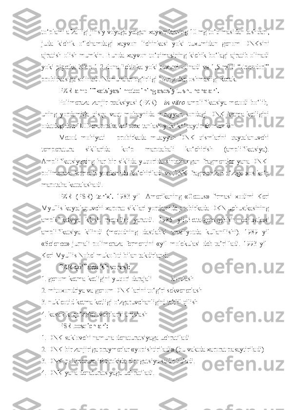 to‘plami afzalligi jinsiy voyaga yetgan xayvonlarning 10 mg to‘qimasidan tashqari,
juda   kichik   o‘lchamdagi   xayvon   lichinkasi   yoki   tuxumidan   genom   DNKsini
ajratish  olish mumkin. Bunda  xayvon to‘qimasining  kichik bo‘lagi  ajratib olinadi
yoki pipetka bilan 1-2 dona lichinka yoki tuxumi olinadi va 1,5 ml li “Ependorf”
probirkasiga solinadi. Namunalar og‘irligi 10 mg dan oshmasligi kerak.
PZR-amplifikatsiyasi metodining asosiy tushunchalari.
Polimeraza   zanjir   reaksiyasi   (PZR)   -   in   vitro   amplifikatsiya   metodi   bo‘lib ,
uning   yordamida   qisqa   vaqt   mobaynida   muayyan   sondagi   DNK   ketma-ketligini
odatdagidan 1000 marotaba ko‘proq tanlash yoki ko‘paytirish mumkin 
Metod   mohiyati   –   probirkada   muayyan   DNK   qismlarini   qaytalanuvchi
temperatura   sikllarida   ko‘p   marotabali   ko‘chirish   (amplifikatsiya).
Amplifikatsiyaning   har   bir   siklida   yuqorida   sintezlangan   fragmentlar   yana   DNK-
polimeraza fermenti yordamida ko‘chiriladi va DNK fragmentlari o‘ziga xos ko‘p
marotaba kattalashadi.
PZR   (PSR)   tarixi.   1983   yil-   Amerikaning   «Gettus»   firmasi   xodimi   Keri
Myullis kaytalanuvchi xarorat sikllari yordamida probirkada DKN uchustkasining
amplifikatsiya   kilish   metodini   yaratdi.   1985   yil-Betta-gemoglobin   uchustkasi
amplifikatsiya   kilindi   (metodning   dastlabki   amaliyotda   kullanilishi).   1989   yil
« Science »   jurnali   polimeraza   fermentini   «yil   molekulasi   deb   ta’rifladi.   1993   yil-
Keri Myullis Nobel mukofoti bilan takdirlandi.
PZR qo‘llanalish sohasi: 
1. genom ketma-ketligini yuqori darajali           klonlash 
2. mitoxondriya va genom DNK larini to‘g‘ri sekvenerlash 
3. nukleotid ketma-ketligi o‘zgaruvchanligini tahlil qilish
4. kasallik  qo‘zg‘atuvchilarni aniqlash
PSR bosqichlari: 
1. DNK saklovchi namuna denaturatsiyaga uchratiladi
2. DNK bir zanjiriga praymerlar «yopishtiriladi» (bu vaktda xarorat pasaytiriladi)
3. DNK-polimeraza ishtirokida elongatsiya sodir buladi.
4. DNK yana denaturatsiyaga uchratiladi. 