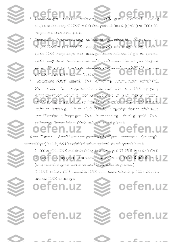 * Denaturatsiya.   Reaksion   aralashmani   95°S   gacha   qizdiriladi,   buning
natijasida ikki zanjirli DNK molekulasi yechilib ketadi (ajralib) va ikkita bir
zanjirli molekula hosil qiladi. 
* Yumshatish   (praymerlarning   qo‘shilishi,   gibridlanishi) .   Praymerlar   bir
zanjirli DNKga qo‘shiladi. Ko‘zlangan spesifik soha chegarasidagi qarama-
qarshi   DNK   zanjirlariga   mos   keladigan   ketma-ketlikka   to‘g‘ri   va   qarama-
qarshi   praymerlar   komplementar   bo‘lib   qo‘shiladi.   Har   bir   juft   praymer
uchun o‘zining yumshatish temperaturasi mavjud bo‘lib, u 50-65°S oraliqda
bo‘ladi. Yumshatish vaqti  20-60 sek.
* E longatsiya   (DNK   sintez i ).   DNK   zanjirining   qarama-qarshi   yo‘nalishda
5’ chi   oxirdan   3’ chi   oxirga   komplementar   qurib   bitirilishi.   DNKning   yangi
zanjirlari   sintezi   uchun   2'-   dezoksinukleozid-5'-trifosfat   eritmasi   material
bo‘lib   xizmat   qiladi.   Bu   bosqichda   reaksion   aralashmadagi   temperaturani
optimum   darajasiga   olib   chiqiladi   ( 72°   S ).   Elogatsiya   davom   etish   vaqti
apmlifikatsiya   qilinayotgan   DNK   fragmentining   uchunligi   yoki   DNK-
polimeraza fermentining ishlash tezligi bilan belgilanadi. 
Amplifikator.   Amplifikator-programmalashtirilgan   termostat   (aniqrog‘i-
termosiklyor) bo‘lib, PZR bosqichlari uchun optimal sharoit yaratib beradi.
1. Ikki zanjirli DNK molekulasining denaturatsiyasi 92-95 0
S da sodir bo‘ladi
2. Praymerlarni «yopishtirish» uchun, odatda, harorat 55-70 0
S bo‘lishi zarur
(aniq harorat praymer tarkibi va uzunligiga qarab belgilanadi)
3.   DNK   sintezi.   72 0
S   haroratda   DNK-polimeraza   sekundiga   100   nukleotid
tezlikda DNK sintezlaydi. 