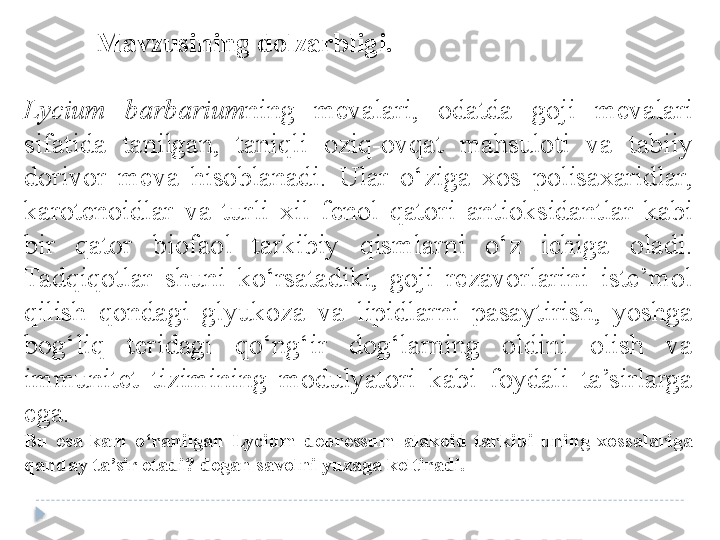 Mavzusining dolzarbligi.	 
Lycium  barbarium ning  mevalari,  odatda  goji  mevalari 
sifatida  tanilgan,  taniqli  oziq-ovqat  mahsuloti  va  tabiiy 
dorivor  meva  hisoblanadi.  Ular  o‘ziga  xos  polisaxaridlar, 
karotenoidlar  va  turli  xil  fenol  qatori  antioksidantlar  kabi 
bir  qator  biofaol  tarkibiy  qismlarni  o‘z  ichiga  oladi. 
Tadqiqotlar  shuni  ko‘rsatadiki,  goji  rezavorlarini  iste’mol 
qilish  qondagi  glyukoza  va  lipidlarni  pasaytirish,  yoshga 
bog‘liq  teridagi  qo‘ng‘ir  dog‘larning  oldini  olish  va 
immunitet  tizimining  modulyatori  kabi  foydali  ta’sirlarga 
ega.  
Bu	
 esa	 kam	 o‘ranilgan	 Lycium	 depressum	 alakoid	 tarkibi	 uning	 xossalariga	 
qanday	
 ta’sir	 etadi?	 degan	 savolni	 yuzaga	 keltiradi.  