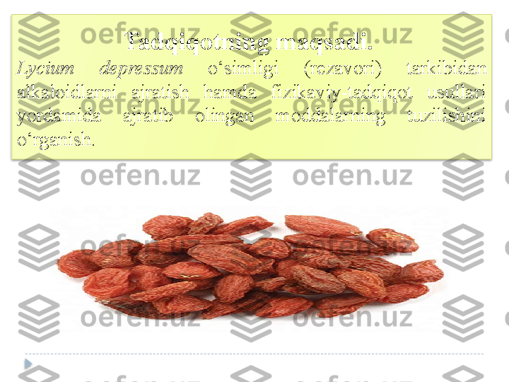 Tadqiqotning maqsadi.	 
Lycium  depressum  o ‘ simligi   (rezavori)  tarkibida n  
alkaloid larni  ajratish  hamda  fizikaviy-tadqiqot  usullari 
yordamida  ajratib  olingan  moddalarning  tuzilishini 
o ‘ rganish .   