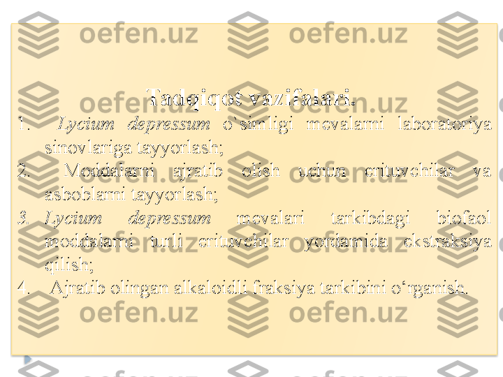 Tadqiqot vazifalari.	 
1.   Lycium  depressum  o`simligi   mevalarni  laboratoriya 
sinovlariga tayyorlash; 
2.   Moddalarni  ajratib  olish  uchun  erituvchilar  va 
asboblarni tayyorlash; 
3. Lycium  depressum  mevalari  tarkibdagi  biofaol 
moddalarni  turli  erituvchilar  yordamida  ekstraksiya 
qilish ;
4.   Ajratib olingan alkaloidli fraksiya tarkibini o‘rganish.   