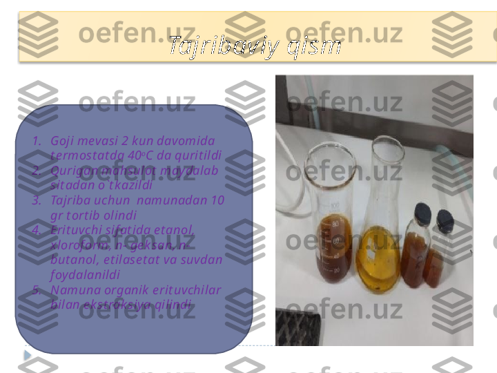 1. Goji mevasi 2 k un davomida 
t e rmost at da 40 o
C da qurit ildi
2. Qurigan mahsulot  may dalab 
sit adan o`t k azildi
3. Tajriba uchun  namunadan 10 
gr t ort ib olindi 
4. Erit uvchi sif at ida e t anol, 
xlorof orm, n- ge k san, n- 
but anol, e t ilase t at  va suvdan 
f oydalanildi
5. Namuna organik  e rit uvchilar 
bilan e k st rak siya qilindi Tajribaviy  qism    