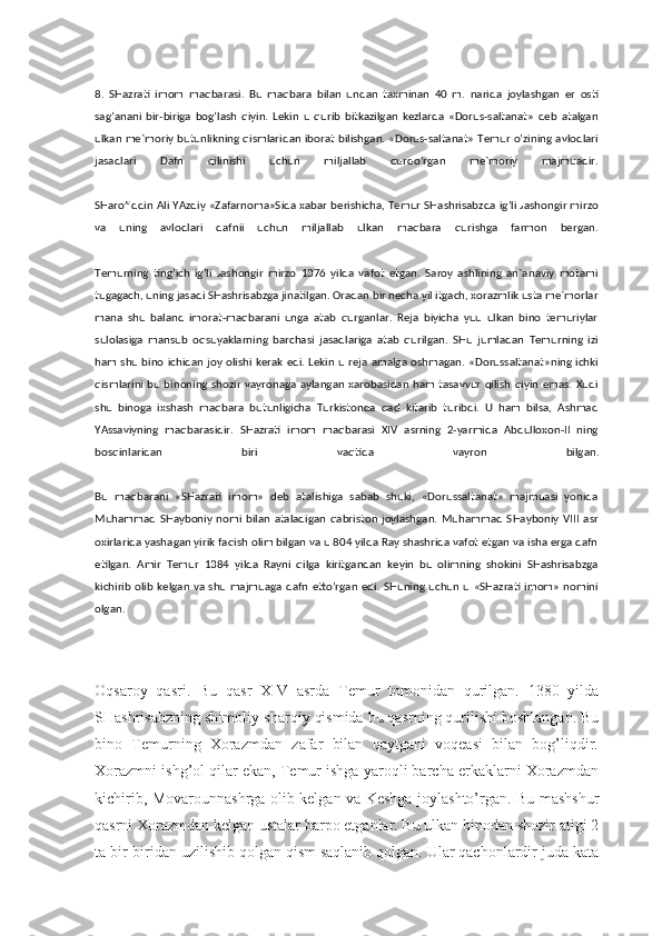 8.   SHazrati   imom   maqbarasi.   Bu   maqbara   bilan   undan   taxminan   40   m.   narida   joylashgan   er   osti
sag’anani   bir-biriga   bog’lash   qiyin.   Lekin   u   qurib   bitkazilgan   kezlarda   «Dorus-saltanat»   deb   atalgan
ulkan me`moriy butunlikning qismlaridan iborat bilishgan. «Dorus-saltanat» Temur o’zining avlodlari
jasadlari   Dafn   qilinishi   uchun   miljallab   qurdo’rgan   me`moriy   majmuadir.
SHarofiddin Ali YAzdiy «Zafarnoma»Sida xabar berishicha, Temur SHashrisabzda ig’li Jashongir mirzo
va   uning   avlodlari   dafnii   uchun   miljallab   ulkan   maqbara   qurishga   farmon   bergan.
Temurning   ting’ich   ig’li   Jashongir   mirzo   1376   yilda   vafot   etgan.   Saroy   ashlining   an`anaviy   motami
tugagach, uning jasadi SHashrisabzga jinatilgan. Oradan bir necha yil itgach, xorazmlik usta me`morlar
mana   shu   baland   imorat-maqbarani   unga   atab   qurganlar.   Reja   biyicha   yuu   ulkan   bino   temuriylar
sulolasiga   mansub   oqsuyaklarning   barchasi   jasadlariga   atab   qurilgan.   SHu   jumladan   Temurning   izi
ham shu bino ichidan joy olishi kerak edi. Lekin u reja amalga oshmagan. «Dorussaltanat»ning ichki
qismlarini bu binoning shozir  vayronaga aylangan xarobasidan ham tasavvur  qilish  qiyin  emas. Xudi
shu   binoga   ixshash   maqbara   butunligicha   Turkistonda   qad   kitarib   turibdi.   U   ham   bilsa,   Ashmad
YAssaviyning   maqbarasidir.   SHazrati   imom   maqbarasi   XIV   asrning   2-yarmida   Abdulloxon-II   ning
bosqinlaridan   biri   vaqtida   vayron   bilgan.
Bu   maqbarani   «SHazrati   imom»   deb   atalishiga   sabab   shuki,   «Dorussaltanat»   majmuasi   yonida
Muhammad   SHayboniy   nomi   bilan   ataladigan   qabriston   joylashgan.   Muhammad   SHayboniy   VIII   asr
oxirlarida yashagan yirik faqish olim bilgan va u 804 yilda Ray shashrida vafot etgan va isha erga dafn
etilgan.   Amir   Temur   1384   yilda   Rayni   qilga   kiritgandan   keyin   bu   olimning   shokini   SHashrisabzga
kichirib  olib kelgan va shu majmuaga dafn etto’rgan edi. SHuning uchun u «SHazrati imom» nomini
olgan.
Oqsaroy   qasri.   Bu   qasr   XIV   asrda   Temur   tomonidan   qurilgan.   1380   yilda
SHashrisabzning shimoliy-sharqiy qismida bu qasrning qurilishi boshlangan. Bu
bino   Temurning   Xorazmdan   zafar   bilan   qaytgani   voqeasi   bilan   bog’liqdir.
Xorazmni ishg’ol qilar ekan, Temur ishga yaroqli barcha erkaklarni Xorazmdan
kichirib, Movarounnashrga olib kelgan va Keshga joylashto’rgan. Bu mashshur
qasrni Xorazmdan kelgan ustalar barpo etganlar. Bu ulkan binodan shozir atigi 2
ta bir-biridan uzilishib qolgan qism saqlanib qolgan. Ular qachonlardir juda kata 