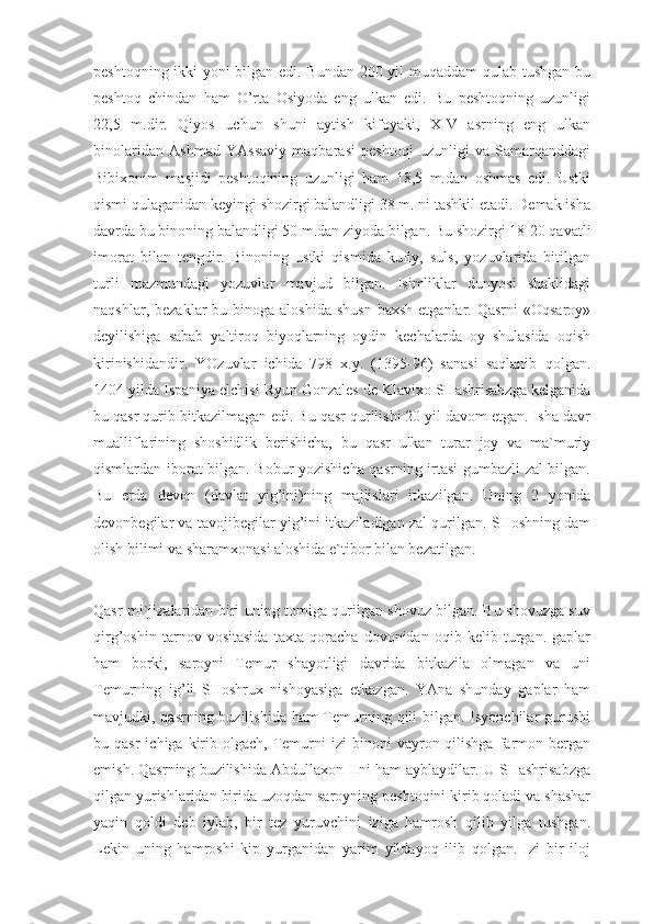 peshtoqning ikki yoni bilgan edi. Bundan 200 yil muqaddam  qulab tushgan bu
peshtoq   chindan   ham   O’rta   Osiyoda   eng   ulkan   edi.   Bu   peshtoqning   uzunligi
22,5   m.dir.   Qiyos   uchun   shuni   aytish   kifoyaki,   XIV   asrning   eng   ulkan
binolaridan   Ashmad   YAssaviy   maqbarasi   peshtoqi   uzunligi   va   Samarqanddagi
Bibixonim   masjidi   peshtoqining   uzunligi   ham   18,5   m.dan   oshmas   edi.   Ustki
qismi qulaganidan keyingi shozirgi balandligi 38 m. ni tashkil etadi. Demak isha
davrda bu binoning balandligi 50 m.dan ziyoda bilgan. Bu shozirgi 18-20 qavatli
imorat   bilan   tengdir.   Binoning   ustki   qismida   kufiy,   suls,   yozuvlarida   bitilgan
turli   mazmundagi   yozuvlar   mavjud   bilgan.   Isimliklar   dunyosi   shaklidagi
naqshlar,  bezaklar  bu  binoga aloshida   shusn  baxsh  etganlar.  Qasrni  «Oqsaroy»
deyilishiga   sabab   yaltiroq   biyoqlarning   oydin   kechalarda   oy   shulasida   oqish
kirinishidandir.   YOzuvlar   ichida   798   x.y.   (1395-96)   sanasi   saqlanib   qolgan.
1404 yilda Ispaniya elchisi Ryun Gonzales de Klavixo SHashrisabzga kelganida
bu qasr qurib bitkazilmagan edi. Bu qasr qurilishi 20 yil davom etgan. Isha davr
mualliflarining   shoshidlik   berishicha,   bu   qasr   ulkan   turar   joy   va   ma`muriy
qismlardan iborat bilgan. Bobur yozishicha qasrning irtasi gumbazli zal bilgan.
Bu   erda   devon   (davlat   yig’ini)ning   majlislari   itkazilgan.   Uning   2   yonida
devonbegilar va tavojibegilar yig’ini itkaziladigan zal qurilgan. SHoshning dam
olish bilimi va sharamxonasi aloshida e`tibor bilan bezatilgan.
Qasr mi`jizalaridan biri uning tomiga qurilgan shovuz bilgan. Bu shovuzga suv
qirg’oshin   tarnov   vositasida   taxta   qoracha   dovonidan   oqib   kelib   turgan.   gaplar
ham   borki,   saroyni   Temur   shayotligi   davrida   bitkazila   olmagan   va   uni
Temurning   ig’li   SHoshrux   nishoyasiga   etkazgan.   YAna   shunday   gaplar   ham
mavjudki, qasrning buzilishida ham Temurning qili bilgan. Isyonchilar gurushi
bu  qasr  ichiga  kirib  olgach,  Temurni   izi   binoni   vayron  qilishga   farmon  bergan
emish. Qasrning buzilishida Abdullaxon-IIni ham ayblaydilar. U SHashrisabzga
qilgan yurishlaridan birida uzoqdan saroyning peshtoqini kirib qoladi va shashar
yaqin   qoldi   deb   iylab,   bir   tez   yuruvchini   iziga   hamrosh   qilib   yilga   tushgan.
Lekin   uning   hamroshi   kip   yurganidan   yarim   yildayoq   ilib   qolgan.   Izi   bir   iloj 