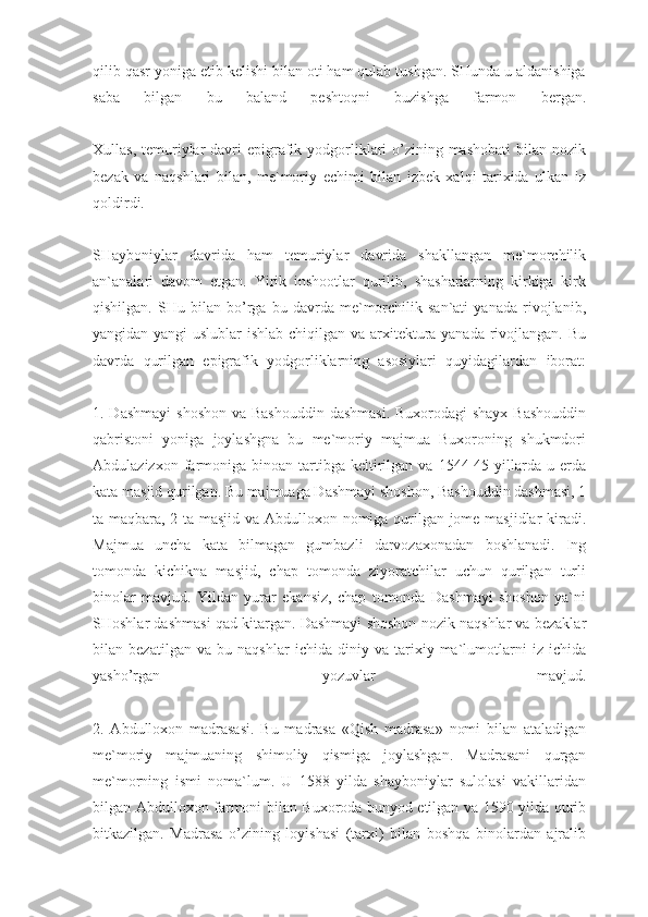 qilib qasr yoniga etib kelishi bilan oti ham qulab tushgan. SHunda u aldanishiga
saba   bilgan   bu   baland   peshtoqni   buzishga   farmon   bergan.
Xullas, temuriylar  davri  epigrafik yodgorliklari  o’zining mashobati  bilan nozik
bezak   va   naqshlari   bilan,   me`moriy   echimi   bilan   izbek   xalqi   tarixida   ulkan   iz
qoldirdi.
SHayboniylar   davrida   ham   temuriylar   davrida   shakllangan   me`morchilik
an`analari   davom   etgan.   Yirik   inshootlar   qurilib,   shasharlarning   kirkiga   kirk
qishilgan.   SHu   bilan   bo’rga   bu   davrda   me`morchilik   san`ati   yanada   rivojlanib,
yangidan-yangi uslublar ishlab chiqilgan va arxitektura yanada rivojlangan. Bu
davrda   qurilgan   epigrafik   yodgorliklarning   asosiylari   quyidagilardan   iborat:
1. Dashmayi  shoshon va Bashouddin dashmasi.  Buxorodagi shayx  Bashouddin
qabristoni   yoniga   joylashgna   bu   me`moriy   majmua   Buxoroning   shukmdori
Abdulazizxon  farmoniga   binoan   tartibga  keltirilgan  va  1544-45  yillarda  u  erda
kata masjid qurilgan. Bu majmuaga Dashmayi shoshon, Bashouddin dashmasi, 1
ta maqbara, 2 ta masjid va Abdulloxon nomiga qurilgan jome masjidlar kiradi.
Majmua   uncha   kata   bilmagan   gumbazli   darvozaxonadan   boshlanadi.   Ing
tomonda   kichikna   masjid,   chap   tomonda   ziyoratchilar   uchun   qurilgan   turli
binolar   mavjud.   Yildan   yurar   ekansiz,   chap   tomonda   Dashmayi   shoshon   ya`ni
SHoshlar dashmasi qad kitargan. Dashmayi shoshon nozik naqshlar va bezaklar
bilan   bezatilgan   va   bu   naqshlar   ichida   diniy   va   tarixiy   ma`lumotlarni   iz   ichida
yasho’rgan   yozuvlar   mavjud.
2.   Abdulloxon   madrasasi.   Bu   madrasa   «Qish   madrasa»   nomi   bilan   ataladigan
me`moriy   majmuaning   shimoliy   qismiga   joylashgan.   Madrasani   qurgan
me`morning   ismi   noma`lum.   U   1588   yilda   shayboniylar   sulolasi   vakillaridan
bilgan Abdulloxon farmoni bilan Buxoroda bunyod etilgan va 1590 yilda qurib
bitkazilgan.   Madrasa   o’zining   loyishasi   (tarxi)   bilan   boshqa   binolardan   ajralib 