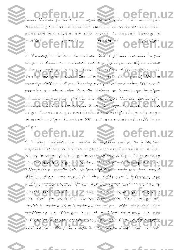 turadi.   Madrasa   yonida   shovli   mavjud   va   u   shujralar   bilan   irab   olingan.
Madrasaning   shar   ikki   tomonida   ham   peshtoqlar   bor   va   bu   peshtoqlar   orqali
xonaqoshga   ham,   shujraga   ham   kirish   mumkin.   Bu   madrasani   bezashga   ita
murakkab   geometrik   naqshlardan   foydlanilgan.
3.   Madrasayi   modarixon.   Bu   madrasa   1565-67   yillarda   Buxoroda   bunyod
etilgan.   U   Abdulloxon   madrasasi   qarshisiga   joylashgan   va   «Qishmadrasa»
me`moriy   majmuasi   tarkibiga   kiradi.   Bu   madrasa   Abdulloxonning   onasi
sharafiga   qurilgan.   («modar»   fors   tilida   ona   ma`nosini   anglatadi).   Madrasa
trapetsiya   shaklida   qurilgan.   Binoning   asosiy   qismi   peshtoqdan,   ikki   qavatli
ayvondan   va   minoralardan   iboratdir.   Peshtoq   va   burchaklarga   irnatilgan
minoralar   turli   rangdagi   g’ishtlar   bilan   bezatilgan.   Madrasa   irtasida   tig’ri
tirtburchak   shaklida   shovli   mavjud.   SHovli   atrofi   ayvonlar   va   shujralar   bilan
iralgan. Bu madrasaning burchak qismlarida iquv mashg’ulotlariga miljallangan
darsxonalar   qurilgan.   Bu   madrasa   XVI   asr   Buxoro   arxitekturasi   asosida   barpo
etilgan.
4.   Tillakori   madrasasi.   Bu   madrasa   Samarqandda   qurilgan   va   u   Registon
majmuasini tashkil etuvchi binolarning eng singgisidir. Bu madrasa irnida ilgari
Mirzoyi  karvonsaroyi  deb atalgan karvonsaroy mavjud bilgan. Bu  karvonsaroy
Ulug’bek   davrida   qurilgan   edi.   Madrasa   1646-47   yillarda   Samarqand   shokimi
YAlangtishbiy   Bashodir   Otaliq   shukmronligi   davrida   madrasa   va   jome   masjid
sifatida   qurilgan.   Jome   masjud   shovlining   g’arbiy   qismida   joylashgan,   unga
g’arbiy tomondagi ark orqali kirilgan. Masjidda marmar naqshli meshrob va ing
tomonda   marmar   Zina   bilan   kitariladigan   minbar   mavjud   bilgan.   Masjidning
ichki   qismi   isha   davrda   oltin   suvi   yuritilgan   naqshlar   bilan   bezatilgan   edi.
Dastlab   bu   madrasa   «Kichik   madrasa»   deb   atalgan.   Lekin   uning   ichida   oltin
naqshlarning   kip   ishlatilgani   bois   uni   «Tillakori   madrasasi»   deb   atay
boshlaganlar. Madrasaning asosiy peshtoqi XIX asr boshlaridagi zilzila paytida
qulab   tushgan.   1885   yilda   u   qayta   ta`mirlangan   va   undagi   ilgari   oltin   suvi 