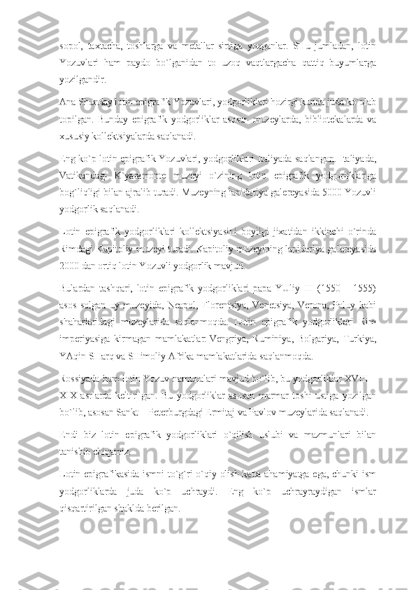 sopol,   taxtacha,   toshlarga   va   metallar   sirtiga   yozganlar.   SHu   jumladan,   lotin
Yozuvlari   ham   paydo   bo`lganidan   to   uzoq   vaqtlargacha   qattiq   buyumlarga
yozilgandir.
Ana Shunday lotin epigrafik Yozuvlari, yodgorliklari hozirgi kunda juda ko`plab
topilgan.   Bunday   epigrafik   yodgorliklar   asosan   muzeylarda,   bibliotekalarda   va
xususiy kollektsiyalarda saqlanadi.
Eng ko`p lotin epigrafik Yozuvlari, yodgorliklari Italiyada saqlangan. Italiyada,
Vatikandagi   K`yaramonte   muzeyi   o`zining   lotin   epigrafik   yodgorliklariga
bog`liqligi bilan ajralib turadi. Muzeyning lapidariya galereyasida 5000 Yozuvli
yodgorlik saqlanadi.
Lotin   epigrafik   yodgorliklari   kollektsiyasini   boyligi   jixatidan   ikkinchi   o`rinda
Rimdagi Kapitoliy muzeyi turadi. Kapitoliy muzeyining lapidariya galereyasida
2000 dan ortiq lotin Yozuvli yodgorlik mavjud.
Bulardan   tashqari,   lotin   epigrafik   yodgorliklari   papa   YUliy   III   (1550   –   1555)
asos   solgan   uy   muzeyida,   Neapol,   Florentsiya,   Venetsiya,   Verona,   Paluy   kabi
shaharlaridagi   muzeylarida   saqlanmoqda.   Lotin   epigrafik   yodgorliklari   Rim
imperiyasiga   kirmagan   mamlakatlar:   Vengriya ,   Ruminiya,   Bolgariya,   Turkiya,
YAqin SHarq va SHimoliy Afrika mamlakatlarida saqlanmoqda.
Rossiyada ham lotin Yozuv namunalari mavjud bo`lib, bu yodgorliklar XVIII –
XIX   asrlarda   keltirilgan.   Bu   yodgorliklar   asosan   marmar   toshi   ustiga   yozilgan
bo`lib, asosan Sankt – Peterburgdagi Ermitaj va Pavlov muzeylarida saqlanadi.
Endi   biz   lotin   epigrafik   yodgorliklari   o`qilish   uslubi   va   mazmunlari   bilan
tanishib chiqamiz.
Lotin epigrafikasida ismni to`g`ri o`qiy olish katta ahamiyatga ega, chunki ism
yodgorliklarda   juda   ko`p   uchraydi.   Eng   ko`p   uchrayraydigan   ismlar
qisqartirilgan shaklda berilgan. 