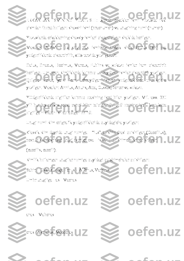 ERKAKLAR   ISMINING   YOZILISHI:   Rimda   erkaklar   ismi   Yozuvda   ikki
qismdan iborat bo`lgan: shaxsni ismi (praenumen) va urug`ning nomi (numen).
Yozuvlarda erkaklarning shaxsiy ismlari qisqartirilgan shaklda berilgan.
Masalan:   A.Avl   -   bu   so`z   `lus   ismining   arxaik   shaklidir.`lus   ismi   esa
yodgorliklarda qisqartirilib, «O» tarzida yozilgandir.
Gaius,   Gnacus,   Decimus,   Marcus,   Publins   va   xokazo   ismlar   ham   qisqartirib
berilgan. Umuman Rimliklarda ko`proq uchraydigan ismlar qisqartirib yozilgan.
Qolgan   ismlar,   ya`ni   kam   uchraydigan   ismlar   yodgorliklarda   to`laligicha
yozilgan. Masalan: Annius, Apuns, Atta, Cussus,Denter va xokazo.
YOdgorliklarda   o`g`illar   ko`proq   otasining   ismi   bilan   yozilgan.   Mil.   avv.   230
yili  bunday an`ana  senat  qarori  bilan ta`qiqlandi. Endi  otaning ismi  faqat  katta
o`g`ilga nisbatan ishlatiladigan bo`ldi.
Urug` nomi Rim epigrafik yodgorliklarida quyidagicha yozilgan:
Klassik Rim davrida urug` nomiga – “ius” qo`shimchasi qo`shilgan (Caecilius);
pespublika davridagi urug` nomiga esa – is va - i qo`shimchalari qo`shilgan.
(caecilis, caecili).
Rimlik bo`lamgan urug`lar nomiga quyidagi qo`shimchalar qo`shilgan:
Sabin – Osk urug`iga - enus – Alfenus, Varenus
Umbr urug`iga - as - Maenas
anas – Mabenas
enas –Asprenas, Maecenas 