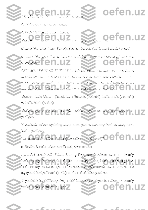 PRU,PRUN,PRUNED – prunerus – chevara
ABN,ABNEP – abnepus – evara
ADN,ADNEP – adnepus – duvara
Masalan: mil. avv. 42 yili konsulning ismi quyidagicha bo`lgan:
«Lucius Munatius, Lucii f(ulius), l(ucii), n (epus), l(ucii), prun(epus),Plancus”
«   Lutsiy   Munatsiy   Plank,   Lutsiyning   o`g`li,   Lutsiyning   nevarasi,   Lutsiyning
chevarasi».
AYOLAR   ISMINING   YOZILISHI:   So`nggi   respublika   davri   va   imperatorlik
davrida   ayollarning   shaxsiy   ismi   yodgorliklarda   yozilmagan,   ayollar   nomini
yozish   asosan   –   urug`   nomini   yozish   bilan   eslatilgan   xolos.   Agar   ayollar   bir
uruqqa mansub bo`lsa, ularning nomi yoshidagi farq bilan yozilgan.
Masalan: Luila Maiur – (katta), Luila Secunda (ikkinchi), Luila Tretia (uchinchi)
va Luila Min`r (kichik)
Mashxur  ayollar  o`z  urug`i  nomidan  tashkari, ayol   otasi   urug`ining nomi   bilan
yozilgan.
Yozuvlarda   ba`zan   ayolning   urug`i   nomi   yoniga   otasining   ismi   va   urug`inomi
kushib yozilgan:
“Caecilae, q(uinti) Cretici f(iliac), Metellae, Crassi (uhuri)”
«TSevilni Metella, Kvint Kretik qizi, Krass xotini»
QULLAR   ISMINING   YOZILISHI:   Qadimgi   davrda   Rimda   qullar   o`z   shaxsiy
ismlariga   ega   bo`lmaganlar.   Qullar   o`z   xo`jayinining   bolalari   xisoblangan   va
hech   qanday   huquqqa   ega   bo`lmaganlar.   Arxaik   davrda   qullar   ismiga,   o`z
xujayinini ismiga “puer” (o`g`li) so`zi qo`shish bilan yozilgan.
Keyinchalik kulchilikning rivojlanishi  bilan, ahyon-ahyonda qullarning shaxsiy
ismlari ham yoziladigan bo`lgan. 