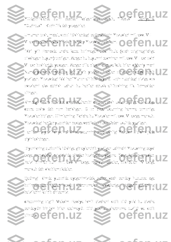 YOdgorliklarda   qulni   qaerdan   kelganligiga   qarab,   “Dacus”   –   Daniyalik ,
“Curintus” – Korinflik deb yozganlar.
Umuman tosh, metal, sopol idishlardagi qadimgi lotin Yozuvlari mil. avv. VII –
VI asrlarga mansubdir. Lekin bunday Yozuvlar juda kam.
1871   yili   Prenesda   uncha   katta   bo`lmagan   tilla   fibula   (soch   to`g`nag`ichga
o`xshagan buyum) topilgan. Zargar bu buyumni taxminan mil. avv. VII asr oxiri
VI   asr   boshlarida   yasagan.   Zargar   tilla   plastinkaga   xafsala   bilan   «Maniy   meni
Numeziya   uchun   yasadi»   deb   o`yib   yozgan.   Harflar   o`ngdan   chapga   qarab
yozilgan. Yozuvdagi ikki harf Yunon alifbosida yo`q. Lotin nutqidagi o`ziga xos
ovozlarni   aks   ettirish   uchun   bu   harflar   etrusk   alifbosining   ilk   formasidan
olingan.
Rimdagi   forum   o`rnidan   emirilib,   harobi   chiqqan   tosh   ustun   topilgan.   Ustunga
«qora   tosh»   deb   nom   berishgan.   CHor   qirra   ustunning   hamma   tomoniga
Yozuvlar bitilgan. Olimlarning fikricha bu Yozuvlar mil. avv. VI asrga mansub.
Yozuvdagi harflar yuqoridan pastga vertikal – bustrofeden usulida yozilgan.
Harflarning yozilish yo`nalishi va ustunning emirilganligi Yozuvni o`qishni juda
qiyinlashtirgan.
Diyonisning qurbonlik idishiga gir aylantirib yozilgan uchinchi Yozuvning qaysi
asrga   mansubligi   to`g`risida   olimlar   hozirgacha   yagona   fikrga   kelgan   emaslar.
Ba`zi   olimlar   buni   mil.   avv   VI   asrga   mansub   desalar,   boshqalari   IV   asrga
mansub deb xisoblamokdalar.
Qadimgi   Rimda   yuqorida   aytganimizdek   qullar   xech   qanday   huquqqa   ega
bo`lmaganlar.   Qullar   savdo   shartnomalari   lavxalariga   bitilgan   qullarning
ba`zilarini ko`rib chiqamiz:
«Batonning   o`g`li   Maksim   Passiya   ismli   qizchani   sotib   oldi   yoki   bu   qizcha
qandaydir   bir   ism   bilan   atalmaydi.   Olti   yoshda,   shartnoma   tuzildi   va   sotib
olindi.» 