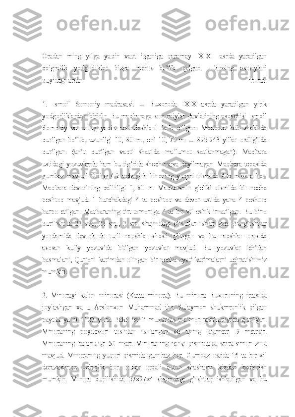Oradan   ming   yilga   yaqin   vaqt   itganiga   qaramay   IX-XII   asrda   yaratilgan
epigrafik   yodgorliklar   bizga   meros   bo’lib   qolgan.   Ularning   asosiylari
quyidagilardan   iborat:
1.   Ismoil   Somoniy   madrasasi.   U   Buxoroda   IX-X   asrda   yaratilgan   yirik
yodgorliklardan   biridir.   Bu   maqbaraga   somoniylar   davlatining   asoschisi   Ismoil
Somoniy   va   uning   yaqin   qarindoshlari   Dafn   etilgan.   Maqbara   kub   shaklida
qurilgan   bo’lib,   uzunligi   10,   80   m.,   eni   10,   70   m.   U   892-943   yillar   oralig’ida
qurilgan.   (aniq   qurilgan   vaqti   shaqida   ma`lumot   saqlanmagan).   Maqbara
ustidagi yozuvlarda ham bu tig’rida shech narsa deyilmagan. Maqbara tepasida
gumbaz mavjud. Uning 4 burchagida binoning yuqori qismida 4 ta minora bor.
Maqbara   devorining   qalinligi   1,   80   m.   Maqbaranin   gichki   qismida   bir   necha
peshtoq   mavjud.   1   burchakdagi   4   ta   peshtoq   va   devor   ustida   yana   4   peshtoq
barpo  etilgan.   Maqbaraning   tirt   tomoniga   4  ta   bir   xil   eshik   irnatilgan.  Bu   bino
qurilishida   23   sm.,   23   sm.,   3   sm.   shajmdagi   g’ishtlar   ishlatilgan.   Bu   g’ishtlar
yordamida   devorlarda   turli   naqshlar   shosil   qilingan   va   bu   naqshlar   orasida
asosan   kufiy   yozuvida   bitilgan   yozuvlar   mavjud.   Bu   yozuvlar   ichidan
basmalani, Qur`oni karimdan olingan bir necha oyati karimalarni uchratishimiz
mumkin.
2.   Minorayi   kalon   minorasi   (Katta   minora).   Bu   minora   Buxoroning   irtasida
joylashgan   va   u   Arslonxon   Muhammad   ibn   Sulaymon   shukmronlik   qilgan
paytda   ya`ni   1127   yilda   Bako   ismli   muxandis-me`mor   rashbarligida   qurilgan.
Minoraning   poydevori   toshdan   ishlangan   va   uning   diametri   9   metrdir.
Minoraning   balandligi   50   metr.   Minoraning   ichki   qismidada   spiralsimon   zina
mavjud.   Minoraning   yuqori   qismida   gumbaz   bor.   Gumbaz   ostida   16   ta   bir   xil
derazasimon   ochiqlik   bor.   Bular   orqali   butun   shasharni   kizdan   kechirish
mumkin.   Minora   qurilishida   27x27x4   shajmdagi   g’ishtlar   ishlatilgan   va   bu 