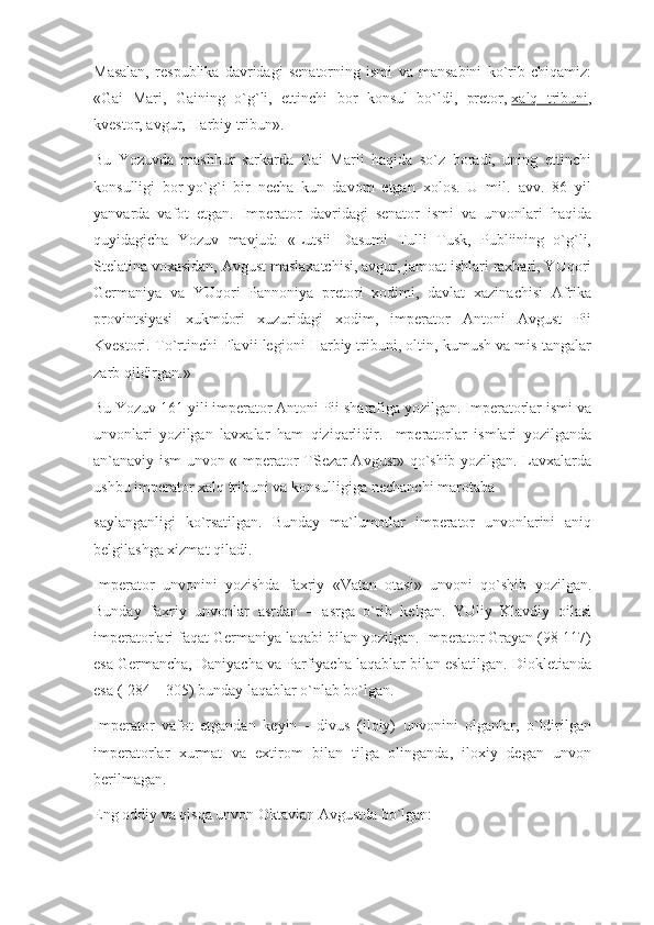 Masalan,   respublika   davridagi   senatorning   ismi   va   mansabini   ko`rib   chiqamiz:
«Gai   Mari,   Gaining   o`g`li,   ettinchi   bor   konsul   bo`ldi,   pretor,   xalq   tribuni ,
kvestor, avgur, Harbiy tribun».
Bu   Yozuvda   mashhur   sarkarda   Gai   Marii   haqida   so`z   boradi,   uning   ettinchi
konsulligi   bor-yo`g`i   bir   necha   kun   davom   etgan   xolos.   U   mil.   avv.   86   yil
yanvarda   vafot   etgan.   Imperator   davridagi   senator   ismi   va   unvonlari   haqida
quyidagicha   Yozuv   mavjud:   «Lutsii   Dasumi   Tulli   Tusk,   Publiining   o`g`li,
Stelatina voxasidan, Avgust maslaxatchisi, avgur, jamoat ishlari raxbari, YUqori
Germaniya   va   YUqori   Pannoniya   pretori   xodimi,   davlat   xazinachisi   Afrika
provintsiyasi   xukmdori   xuzuridagi   xodim,   imperator   Antoni   Avgust   Pii
Kvestori. To`rtinchi Flavii legioni Harbiy tribuni, oltin, kumush va mis tangalar
zarb qildirgan.»
Bu Yozuv 161 yili imperator Antoni Pii sharafiga yozilgan. Imperatorlar ismi va
unvonlari   yozilgan   lavxalar   ham   qiziqarlidir.   Imperatorlar   ismlari   yozilganda
an`anaviy ism unvon «Imperator TSezar Avgust» qo`shib yozilgan. Lavxalarda
ushbu imperator xalq tribuni va konsulligiga nechanchi marotaba
saylanganligi   ko`rsatilgan.   Bunday   ma`lumotlar   imperator   unvonlarini   aniq
belgilashga xizmat qiladi.
Imperator   unvonini   yozishda   faxriy   «Vatan   otasi»   unvoni   qo`shib   yozilgan.
Bunday   faxriy   unvonlar   asrdan   –   asrga   o`tib   kelgan.   YUliy   Klavdiy   oilasi
imperatorlari faqat Germaniya laqabi bilan yozilgan. Imperator Grayan (98-117)
esa Germancha, Daniyacha va Parfiyacha laqablar bilan eslatilgan. Diokletianda
esa (-284 – 305) bunday laqablar o`nlab bo`lgan.
Imperator   vafot   etgandan   keyin   -   divus   (iloiy)   unvonini   olganlar,   o`ldirilgan
imperatorlar   xurmat   va   extirom   bilan   tilga   olinganda,   iloxiy   degan   unvon
berilmagan.
Eng oddiy va qisqa unvon Oktavian Avgustda bo`lgan: 