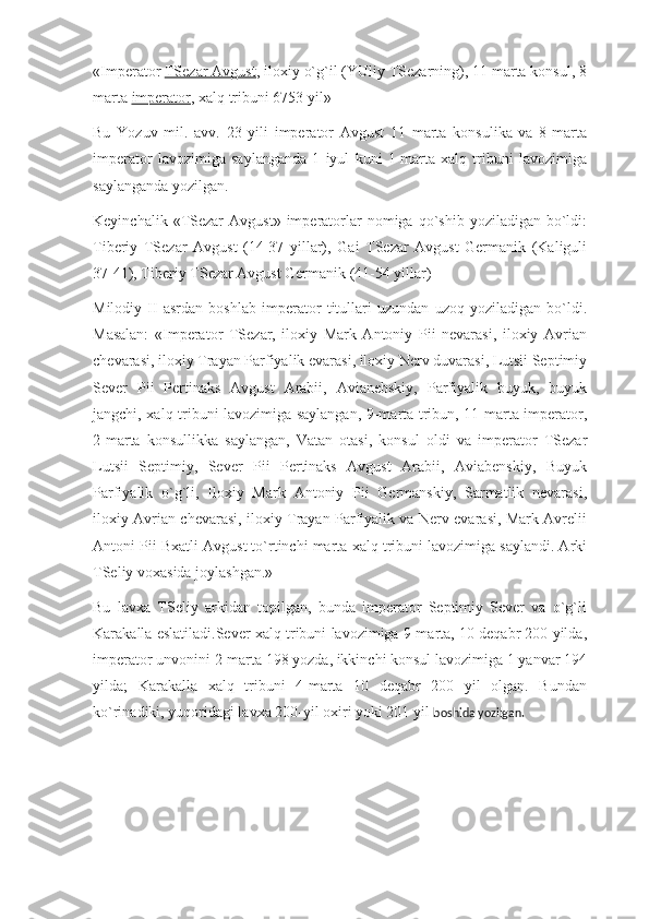 «Imperator   TSezar Avgust , iloxiy o`g`il (YUliy TSezarning), 11 marta konsul, 8
marta   imperator , xalq tribuni 6753 yil»
Bu   Yozuv   mil.   avv.   23   yili   imperator   Avgust   11   marta   konsulika   va   8-marta
imperator   lavozimiga   saylanganda   1   iyul   kuni   1-marta   xalq   tribuni   lavozimiga
saylanganda yozilgan.
Keyinchalik  «TSezar   Avgust»  imperatorlar   nomiga  qo`shib  yoziladigan  bo`ldi:
Tiberiy   TSezar   Avgust   (14-37   yillar),   Gai   TSezar   Avgust   Germanik   (Kaliguli
37-41), Tiberiy TSezar Avgust Germanik (41-54 yillar)
Milodiy   II   asrdan   boshlab   imperator   titullari   uzundan   uzoq   yoziladigan   bo`ldi.
Masalan:   «Imperator   TSezar,   iloxiy   Mark   Antoniy   Pii   nevarasi,   iloxiy   Avrian
chevarasi, iloxiy Trayan Parfiyalik evarasi, iloxiy Nerv duvarasi, Lutsii Septimiy
Sever   Pii   Pertinaks   Avgust   Arabii,   Avianebskiy,   Parfiyalik   buyuk,   buyuk
jangchi, xalq tribuni lavozimiga saylangan, 9-marta tribun, 11-marta imperator,
2-marta   konsullikka   saylangan,   Vatan   otasi,   konsul   oldi   va   imperator   TSezar
Lutsii   Septimiy,   Sever   Pii   Pertinaks   Avgust   Arabii,   Aviabenskiy,   Buyuk
Parfiyalik   o`g`li,   Iloxiy   Mark   Antoniy   Pii   Germanskiy,   Sarmatlik   nevarasi,
iloxiy Avrian chevarasi, iloxiy Trayan Parfiyalik va Nerv evarasi, Mark Avrelii
Antoni Pii Bxatli Avgust to`rtinchi marta xalq tribuni lavozimiga saylandi. Arki
TSeliy voxasida joylashgan.»
Bu   lavxa   TSeliy   arkidan   topilgan,   bunda   imperator   Septimiy   Sever   va   o`g`li
Karakalla eslatiladi.Sever xalq tribuni lavozimiga 9-marta, 10 deqabr 200 yilda,
imperator unvonini 2-marta 198 yozda, ikkinchi konsul lavozimiga 1 yanvar 194
yilda;   Karakalla   xalq   tribuni   4-marta   10   deqabr   200   yil   olgan.   Bundan
ko`rinadiki, yuqoridagi lavxa 200-yil oxiri yoki 201 yil   boshida yozilgan. 