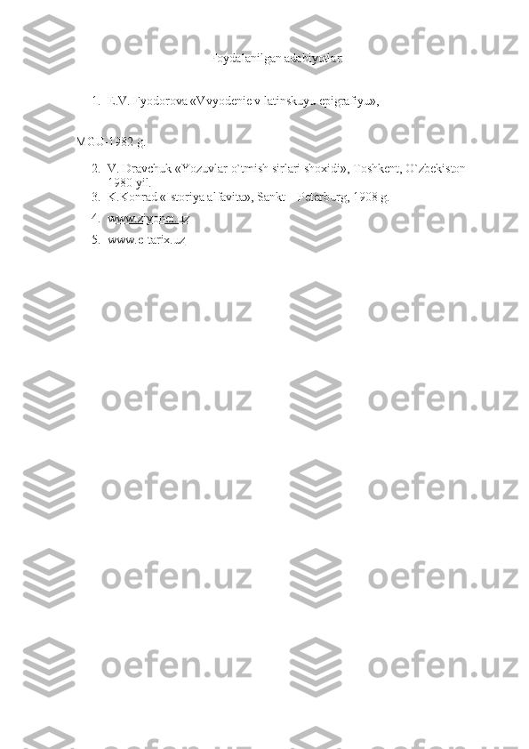 Foydalanilgan adabiyotlar:
1. E.V. Fyodorova «Vvyodenie v latinskuyu epigrafiyu»,
MGU-1982 g.
2. V. Dravchuk «Yozuvlar o`tmish sirlari shoxidi», Toshkent, O`zbekiston –
1980 yil.
3. K.Konrad «Istoriya alfavita», Sankt – Peterburg, 1908 g.
4. www.ziyonet.uz   
5. www.e-tarix.uz    