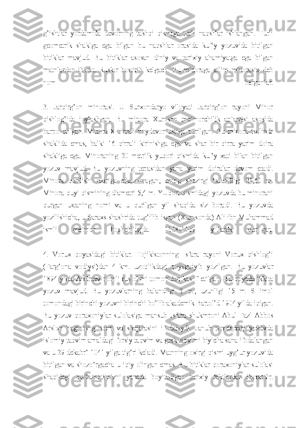 g’ishtlar   yordamida   devorning   tashqi   qismiga   turli   naqshlar   ishlangan.   Turli
geometrik   shaklga   ega   bilgan   bu   naqshlar   orasida   kufiy   yozuvida   bitilgan
bitiklar   mavjud.   Bu   bitiklar   asosan   diniy   va   tarixiy   ahamiyatga   ega   bilgan
matnlardan   iborat.   Ruslar   bostirib   kelgach.   Bu   minoraga   «ilim   minorasi»   deb
nom   berganlar.
3.   Jarqirg’on   minorasi.   U   Surxondaryo   viloyati   Jarqirg’on   rayoni   Minor
qishlog’ida   joylashgan.   Bu   minora   Xuroson   me`morchilik   an`anasi   asosida
barpo   etilgan.   Minora   8   qirrali   poydevor   ustiga   qurilgan.   Bu   minora   tsolindr
shaklida   emas,   balki   16   qirrali   kirinishga   ega   va   shar   bir   qirra   yarim   doira
shakliga   ega.   Minoraning   20   metrlik   yuqori   qismida   kufiy   xati   bilan   bitilgan
yozuv   mavjud.   Bu   yozuvning   tepasidan   yana   yarim   doiralar   davom   etadi.
Minora   qurilishi   oxiriga   etkazilmagan,   uning   shozirgi   balandligi   21,60   m.
Minora quyi qismining diametri 5,4 m. YUqori qismidagi yozuvda bu minorani
qurgan   ustaning   nomi   va   u   qurilgan   yil   shaqida   siz   boradi.   Bu   yozuvda
yozilishicha, u Saraxs shashrida tug’ilib isgan (Xurosonda) Ali ibn Muhammad
ismli   me`mor   boshchiligida   1108-1109   yillarda   qurilgan.
4.   Vorux   qoyasidagi   bitiklar.   Tojikistonning   Isfara   rayoni   Vorux   qishlog’i
(Farg’ona   vodiysi)dan   4   km.   uzoqlikdagi   qoyagaiyib   yozilgan.   Bu   yozuvlar
1894 yilda Andreev nomli rus olimi tomonidan kashf etilgan. Bu qoyada ikkita
yozuv   mavjud.   Bu   yozuvlarning   balandligi   2   m.,   uzunligi   15   m.   SHimol
tomondagi birinchi yozuvni birinchi bo’lib akademik Bartol’d 1904 yilda iqigan.
Bu   yozuv   qoraxoniylar   sulolasiga   mansub   Isfara   shukmroni   Abul   Fazl   Abbos
Arslon   Taginning   nomi   va   shajarasini   ifodalaydi.   Janub   tomondagi   yozuvda
islomiy taqvim amaldagi forsiy taqvim va grek taqvimi biyicha sana ifodalangan
va u 29 dekabr’ 1041 yilga tig’ri keladi. Matnning oxirgi qismi uyg’ur yozuvida
bitilgan va shozo’rgacha u iqiy olingan emas. Bu bitiklar qoraxoniylar  sulolasi
shaqidagi   ma`lumotimizni   yanada   boyitadigan   tarixiy   faktlardan   iboratdir. 