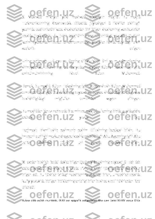 5.   Mashxadi   misriyon   yoki   mashxadi   mistariyon   masjidi.   Bu   masjid
Turkmanistonning   Krasnovodsk   oblastida   joylashgan   CHikishlar   qishlog’i
yaqinida qachonlardir  katta  shasharlardan biri  bilgan shasharning  xarobazorlari
orasida   joylashgan.   Bu   jome   masjidining   ing   tomonidagi   yozuvlar   Qur`oni
karim   oyatlaridan   iborat.   CHap   tomondagi   yozuvlar   ichida   quyidagi   qism
saqlanib   qolgan:
Uning   tarjimasi:   …dunyo   va   dinning   a`losi,   islom   dini   va   musulmonlarning
shimoyachisi,   Olloshning   bu   dunyodagi   soyasi,   Sulton   Tekeshning   ig’li,
amirulmu`mininning   isboti   Sulton   Muhammad.
Demak,   bu   masjid   Sulton   Tekeshning   ig’li   Xorazmshosh   Sulton   Muhammad
tomonidan qurilgan. Bu shoshning poytaxti va boshqa shududdagi  CHingizxon
boshchiligidagi   mig’ullar   tomonidan   vayron   qilingan.
Bu masjiddan bir oz nariroqda 2 ta minora mavjud. Ularning birida quyidagicha
arabcha   yozuv   bor:
Tarjimasi:   Bismilloshir   rashmonir   rashim   Olloshning   barakasi   bilsin.   Bu
imoratni qurilishi mazkur chegara isteshkomi boshlig’i Abu-Agarrning ig’li Abu
Ja`far   Ashmad,   Ollosh   uni   yanada   baquvvat   qilsin.
XI asrdan boshlab feodal davlat bilgan Qadimiy SHoshning poytaxti CHoch deb
atala   boshlandi.   Bu   shashar   SHarqda   o’zining   sopol   idishlari   bilan   mashshur
bilgan   edi.   Bu   idishlar   izidagi   naqshlarning   gizalligi   bilan,   u   naqshlar   orasida
kufiy yozuvida bitilgan bitiklarning aniqligi bilan boshqa sopol idishlardan farq
qilar edi.
Xulosa   qilib   aytish   mumkinki,   IX-XII   asr   epigrafik   yodgorliklari   isha   davr   tarixi   XII-XIV   asrda   O’rta 