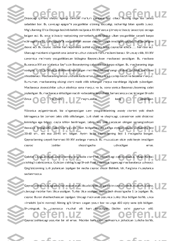 Osiyodagi   ijtimoiy   shayot   ilgarigi   davrdan   ma`lum   darajada   farq   qiladi.   Buning   iziga   xos   tarixiy
sabablari   bor.   Bu   davrdagi   epigrafik   yodgorliklar   o’zining   soddaligi,   ixchamligi   bilan   ajralib   turadi.
Mig’ullarning O’rta Osiyoga bostirib kelishi natijasida XII-XIV asrda ijtimoiy-iqtisodiy taraqqiyot orqaga
ketgan   edi.   Bu   erda   iqtisodiy   vaziyatning   yomonlashuvi   natijasida   ulkan   yodgorliklar   deyarli   barpo
etilmagan   va   bu   davr   epigrafik   yodgorliklari   asosan   qabrlar   ustiga   irnatilgan   qayroq   toshlardangina
iborat edi. Bu qayroq toshlar ham kipchilikni tashkil etmaydi. Lekin qayroqlar ichida …… ham bor edi.
Ulardagi matnlarni o’rganish ona tariximiz uchun qiziqarli ma`lumotlarni beradi. SHunday qilib, XII-XIV
davomida   me`moriy   yodgorliklardan   bittagina   Bayonqulixon   maqbarasi   yaratilgan.   Bu   maqbara
Buxoroda XIV asr irtalarida Sayfiddin Boxarziyning qabri yonida barpo etilgan. Bu maqbaraning iziga
xosligiki,  u   O’rta   Osiyoda   shakllanib   kelayotgan   me`morchilikning   yangi  uslubini   dastlabki  namunasi
shisoblanadi. Maqbaraning binosi unchalik katta emas. Lekin unda juda kip naqsh va bezaklar mavjud.
Xumuman,   maqbaraning   oldingi   qismi   nozik   qilib   ishlangan   mayda   naqshlarga   tilg’azib   yuborilgan.
Maqbarada   ziyoratchilar   uchun   aloshida   xona   mavjud   va   bu   xona   yonida   Bayonoqulixonning   qabri
joylashgan. Bu maqbarada ishlatilgan naqsh va bezaklar keynchalik Samarqandda qad kitargan SHoshi
Zinda   me`moriy   majmuasida   keng   qillanilgan.
YUqorida   aytganimizdek,   biz   o’rganayotgan   davr   yodgorliklarining   asosiy   qismini   yoki   shech
bilmaganda   bir   tomoni   tekis   qilib   silliqlangan,   turli   shakl   va   shajmdagi,   doirasimon   yoki   chiziqroq
kirinishga   ega   bilgan,   qayta   ishlov   berilmagan,   tabiiy,   soy   yoki   daryodan   olingan   xarsangtoshdan
iboratdir. Uning silliq, tekis tarafiga uyib matn bitilganva qabr ustiga qiyilgan qayroqtoshlarning biyi
30-60   sm.,   eni   esa   20-45   sm.   bilgan.   Ayrim   katta   qayroqlarning   biyi   1   metrgacha   borgan.
Qayroqlarning   deyarli   hammasi   XII-XIV   asrlarga   mansub.   Bu   muddatdan   oldin   yoki   keyin   irnatilgan
qayroq   toshlar   shozo’rgacha   uchratilgan   emas.
Qabrlar   ustiga   qiyilgan   qayroqlarning   eng   katta   qismi   Ish   viloyatidagi   qabristonlarda,   YAngi   Navkat
qishlog’i qabristonida, Guliston qishlog’idagi SHosh Fozil mozorida, Izgandagi maqbaralarda uchraydi.
Qirg’izistonning   turli   joylaridan   topilgan   bir   necha   qayroq   shozir   Bishkek,   Ish,  Farg’ona   muzeylarida
saqlanmoqda.
Qayroqtoshlar ustidagi yozuvlar asosan arab tilida bitilgan. 20 ga yaqin qayroqtosh bundan mustasno,
ulardagi matnlar fors tilida yozilgan. Turkiy tilda yozilgan qayroqtosh shozo’rgacha 1 ta topilgan. Bu
qayroq Buron shasharchasidan topilgan. Undagi matn arab yozuvida turkiy tilda bitilgan bo’lib, unda
«Imakchi   (ya`ni   novvoy)   Alining   ig’li   Umar»   degan   yozuv   bor   va   unga   603   xijriy   sana   iyib   bitilgan.
SHuningdek,   bu   qayroqda   muchal   yili   ham   kirsatilgan   (bichin   ya`ni   maymun   yili).
Qayroqtoshlardagi   yozuvlar   bir   xil   emas.   Matnlar   ham   xajm   va   mazmun   jishatidan   turlicha   bo’lib, 