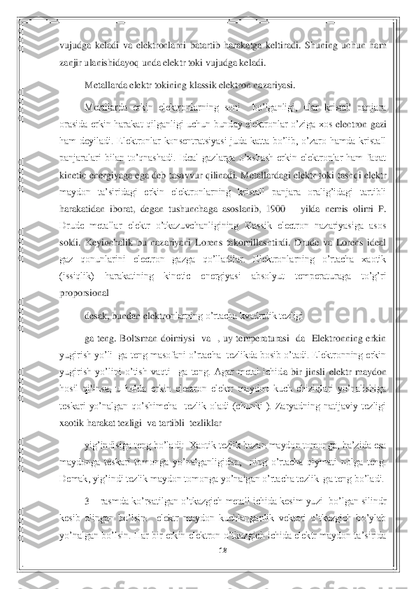 18	 	
 
vujudga  keladi  va  elektronlarni  batartib  harakatga  keltiradi.  Shuning  uchun  ham 
zanjir ulanishidayoq unda elektr toki vujudga keladi.  	 	
Metallarda elektr tokining klassik elektron nazariyasi.  	 	
Metallarda  erkin  elektronlarning  soni    bo’lganligi,  ular  kristall  panjara 	
orasida  erkin  harakat  qilganligi  uchun  bunday  elektronlar  o’ziga  xos 	electron  gazi 	
ham  deyiladi.  Elektronlar  konsentratsiyasi  juda  katta  bo’lib,  o’zaro  hamda  kristall 
panjaralari  bilan  to’qnashadi.  Ideal  gazlarga  o’xshash  erkin  elektronlar  ham  faqat 
kinetic  energiyaga  ega  deb  tasavvur  qilinadi.  Metallardagi  elektr  toki  tash	qi  elektr 	
maydon  ta’siridagi  erkin  elektronlarning  kristall  panjara  oralig’idagi  tartibli 
harakatidan  iborat,  degan  tushunchaga  asoslanib,  1900 	– yilda  nemis  olimi  P. 	
Drude  metallar  elektr  o’tkazuvchanligining  klassik  electron  nazariyasiga  asos 
soldi.  Keyi	nchalik  bu  nazariyani  Lorens  takomillashtirdi.  Drude  va  Lorens  ideal 	
gaz  qonunlarini  electron  gazga  qo’lladilar.  Elektronlarning  o’rtacha  xaotik 
(issiqlik)  harakatining  kinetic  energiyasi  absolyut  temperaturaga  to’g’ri 
proporsional   	 	
desak, bundan elektro	nlarning o’rtacha kvadratik tezligi    	 	
ga  teng.  Boltsman  doimiysi    va    ,  uy  temperaturasi    da    Elektronning  erkin 	
yugirish yo’li  ga teng masofani o’rtacha  tezlikda bosib o’tadi. Elektronning erkin 
yugirish  yo’lini  o’tish  vaqti    ga  teng.  Agar  metal  ichid	a  bir  jinsli  elektr  maydon 	
hosil  qilinsa,  u  holda  erkin  electron  elektr  maydon  kuch  chiziqlari  yo’nalishiga 
teskari  yo’nalgan  qo’shimcha    tezlik  oladi  (chunki  ).  Zaryadning  natijaviy  tezligi  
xaotik harakat tezligi  va tartibli  tezliklar 	 	
yig’indisiga ten	g bo’ladi:  Xaotik tezlik bazan maydon tomonga, ba’zida esa 	
maydonga  teskari  tomonga  yo’nalganligidan,    ning  o’rtacha  qiymati  nolga  teng. 
Demak, yig’indi tezlik maydon tomonga yo’nalgan o’rtacha tezlik  ga teng bo’ladi. 	 	
3 	– rasmda ko’rsatilgan o’tkazgich 	metall ichida kesim  yuzi  bo’lgan silindr 	
kesib  olingan  bo’lsin.    elektr  maydon  kuchlanganlik  vektori  o’tkazgich  bo’ylab 
yo’nalgan bo’lsin. Har bir erkin elektron o’tkazgich ichida elektr maydon ta’sirida  