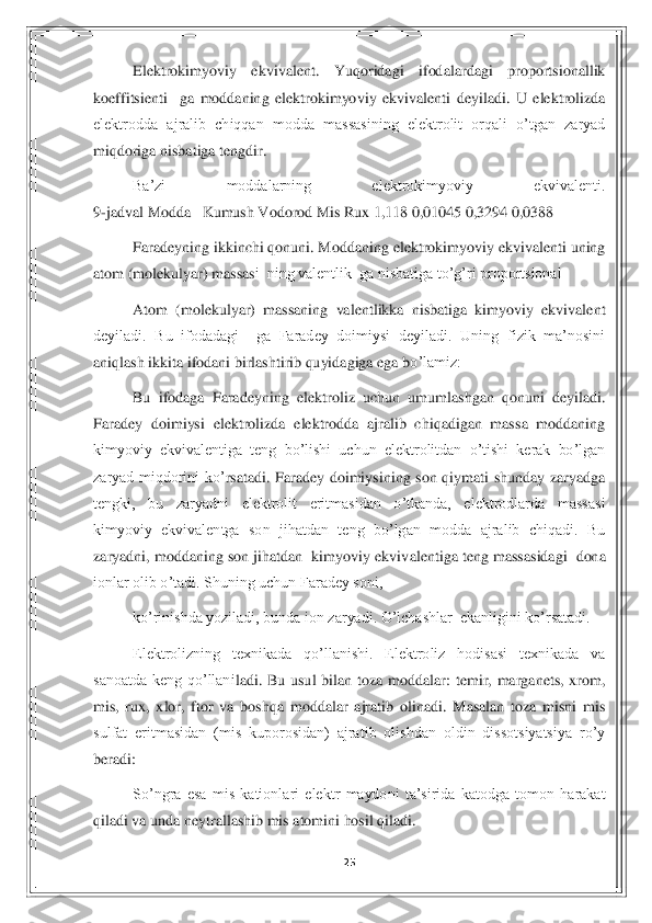 25	 	
 	
Elektrokimyoviy  ekvivalent.  Yuqoridagi  ifodalardagi  proportsionallik 	
koeffitsie	nti    ga  moddaning  elektrokimyoviy  ekvivalenti  deyiladi.  U  elektrolizda 	
elektrodda  ajralib  chiqqan  modda  massasining  elektrolit  orqali  o’tgan  zaryad 
miqdoriga nisbatiga tengdir.  	 	
Ba’zi  moddalarning  elektrokimyoviy  ekvivalenti.                              	                                                                                         	
9-jadval Modda   Kumush Vodorod Mis Rux 1,118 0,01045 0,3294 0,0388  	 	
Faradeyning ikkinchi qonuni. Moddaning elektrokimyoviy ekvivalenti uning 	
atom (molekulyar) massas	i  ning valentlik  ga nisbatiga to’g’ri proportsional   	 	
Atom  (molekulyar)  massaning  valentlikka  nisbatiga  kimyoviy  ekvivalent 	
deyiladi.  Bu  ifodadagi    ga  Faradey  doimiysi  deyiladi.  Uning  fizik  ma’nosini 
aniqlash ikkita ifodani birlashtirib quyidagiga ega b	o’lamiz:   	 	
Bu  ifodaga  Faradeyning  elektroliz  uchun  umumlashgan  qonuni  deyiladi. 	
Faradey  doimiysi  elektrolizda  elektrodda  ajralib  chiqadigan  massa  moddaning 
kimyoviy  ekvivalentiga  teng  bo’lishi  uchun  elektrolitdan  o’tishi  kerak  bo’lgan 
zaryad  miqdorini  ko’	rsatadi.  Faradey  doimiysining  son  qiymati  shunday  zaryadga 	
tengki,  bu  zaryadni  elektrolit  eritmasidan  o’tkanda,  elektrodlarda  massasi 
kimyoviy  ekvivalentga  son  jihatdan  teng  bo’lgan  modda  ajralib  chiqadi.  Bu 
zaryadni, moddaning son jihatdan  kimyoviy ekviv	alentiga teng massasidagi  dona 	
ionlar olib o’tadi. Shuning uchun Faradey soni,    	 	
ko’rinishda yoziladi, bunda ion zaryadi. O’lchashlar  ekanligini ko’rsatadi.  	 	
Elektrolizning  texnikada  qo’llanishi.  Elektroliz  hodisasi  texnikada  va 	
sanoatda  keng  qo’llani	ladi.  Bu  usul  bilan  toza  moddalar:  temir,  marganets,  xrom, 	
mis,  rux,  xlor,  ftor  va  boshqa  moddalar  ajratib  olinadi.  Masalan  toza  misni  mis 
sulfat  eritmasidan  (mis  kuporosidan)  ajratib  olishdan  oldin  dissotsiyatsiya  ro’y 
beradi:    	 	
So’ngra  esa  mis  kationla	ri  elektr  maydoni  ta’sirida  katodga  tomon  harakat 	
qiladi va unda neytrallashib mis atomini hosil qiladi.  	  