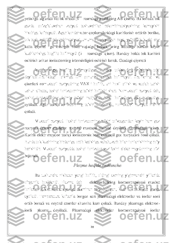 28	 	
 
yetishga ulguradi vat ok ortadi (9 	– rasmdagi grafikning AB qismi). Bu sohada tok 	
gazda  qo’zg’aluvchan  zaryad  tashuvchilar  rekombinatsiyasining  kamayishi 
hisobiga  ko’payadi.  Agar  kondensa	tor  qoplamalaridagi  kuchlanish  orttirib  borilsa, 	
tok  tashuvchilar  rekombinatsiyasi  umuman  tugaydigan  payt,  ya’ni  tok  kuchi  eng 
katta  qiymat    ga  erishgan  holat  vujudga  keladi,  uning  kattaligi  bundan  keyin 
kuchlanishga  bog’liq  bo’lmaydi  (9 	– rasmdagi    qism).	 Bunday  holda  tok  kuchini 	
oshirish uchun ionizatorning intensivligini oshirish kerak. Gazdagi qiymati 	 	
kuchlanishga  bog’liq  bo’lmaydigan  bunday  tokka  (  )  to’yinish  toki 	
deyiladi.Grafikdagi    qismiga  Om  qonunini  qo’llab  bo’lmaydi.  Grafikning    va  
qismlari  no	mustaqil  razryadning  VAX  i  bo’lib,  uni  hosil  qilish  va  saqlab  turish 	
uchun  albatta,  tashqi  ionizatorning  ta’siri  bo’lishi  shart.  Nomustaqil  razryad  deb, 
tashqi  ionizatorning  doimiy  ta’siri  natijasida  hosil  bo’ladigan  gaz  razryadiga 
aytiladi.  Agar  tashqi  io	nizatorning  ta’siri  to’xtatilsa,  nomustaqil  razryad  o’chib 	
qoladi.  	 
Mustaqil  razryad.  Tashqi  ionizatorning  ta’siri  to’xtagandan  keyin  ham  gaz 	
razryadi  davom  etadigan  razryad  mustaqil  razryad  deyiladi.  Grafikdagi    qism. 
Kuchli  elektr  maydon tashqi  ionizato	rsiz ham  mustaqil gaz  razryadini  hosil qiladi. 	
Bunda tok kuchining birdaniga ortib ketishiga sabab, zarb bilan ionlanishining ro’y 
berishidir.  Mustaqil  razryadda  tashqi  ionizator  vazifasini  elektr  maydonning  o’zi 
bajaradi.  	 	
Plazma haqida tushuncha	 	
Bu 	tushuncha  nisbatan  yangi  bo’lib,  oldingi  asrning  yigirmanchi  yillarida 	
o’rganila  boshlandi.  Plazma  deb 	– elektronlarining  kontsentratsiyasi  musbat 	
ionlarining  kontsentratsiyasiga  taxminan  teng  bo’lgan,  kuchli  ionlashgan  gazga 
aytiladi.  Temperatura  ko’taril	a  borgan  sari  plazmadagi  elektronlar  va  ionlar  soni 	
ortib  boradi  va  neytral  atomlar  shuncha  kam  qoladi.  Bunday  plazmaga  elektron	-	
ionli  plazma  deyiladi.  Plazmadagi  elektronlar  kontsentratsiyasi  ionlar  