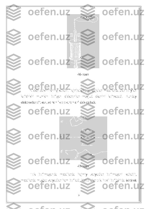 5 	
 	
 	
46	-rasm	 	
 
Elektr  qarshilikning  sababi.  Tajribalarning  natijalari  metallarda  ular  bo’ylab 	
ko’chishi  mumkin 	bo’lgan  elektronlar  mavjud  ekanini  ko’rsatadi.  Bunday 	
elektronlar 	o’tkazuvchanlik elektronlari	 deb ataladi. 	 	
 	
 	
47	-rasm	 	
Tok  bo’lmaganda  metallarda  hajmiy  zaryadlar  bo’lmagani  sababli, 	
metallarda  musbat  zaryadlar  ham  bo’ladi,  biroq  ular  tok  hosil  bo’lishida	 ishtirok  