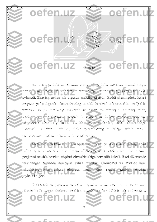 7 	
 	
 	
48	-rasm	 	
 
Bu  energiya  to’qnashishlarda  qisman  yoki  to’la  ravishda  musbat  ionga 	
beriladi  va  ionlarning  tartibsiz  tebranishlariga  energiyasiga,  ya’ni  issiqlikka 
aylanadi.  Shuning  uchun  tok  utganda  metallar  qiziydi.  Xuddi  shuningdek	,  tashqi 	
maydon  yo’qotilganda  elektronlarning  tarnibli  harakati  to’qnashishlar  natijasida 
tartibsiz  issiqlik  harakatiga  aylanadi  va  elektr  tok  o’tmaydi.  Shunday  qilib, 
elektronlarning  metallarga  harakati  to’qnashishlar  tufayli  yuzaga  keladigan 
ishqalanish 	bilan  ro’y  beradi,  bu  ishqalanish  gazlardagi  ichki  ishqalanishga 	
uxshaydi.  Ko’rinib  turibdiki,  elektr  qarshilikning  bo’lishiga  sabab  metall 
panjarasidagi musbat ionlar bilan to’qnashishidir. 	 	
Metallarda  elektronlarning  ishqalanishi  faqat  Joul	-Lens  issiqlig	ining  hosil 	
bo’lishigina  emas,  shu  bilan  birga,  o’tkazuvchanlik  elektronlari  bilan  metall 
panjarasi orasida harakat miqdori almashinishiga ham olib keladi. Buni 48	-rasmda 	
tasvirlangan  tajribada  namoyish  qilish  mumkin.  Gorizontal  uk  atrofida  kam 
ishqalanish	 	bilan  aylana  oladigan  metall  disk  magnit  qutblari  orasiga 	
joylashtirilgan. 	 	
Disk  elektr  zanjirga  ulangan,  shuning  uchun  unda  diskning  o’qi  va  simobli 	
idishda  botib  turgan  chekkasi  orasidan  utuvchi  tok  bor.  Diskda  tok  bo’lganda  u  