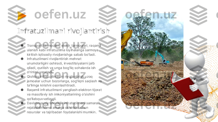 Infratuzilmani rivojlantirish
●
Transport tarmoqlari, elektr tarmoqlari, raqamli 
ulanish kabi infratuzilma loyihalariga sarmoya 
kiritish iqtisodiy rivojlanishga sabab bo'ladi.
●
Infratuzilmani rivojlantirish mehnat 
unumdorligini oshiradi, investitsiyalarni jalb 
qiladi, qurilish va unga bog'liq sohalarda ish 
o'rinlari yaratadi.
●
Qishloq infratuzilmasini rivojlantirish uzoq 
jamoalar uchun bozorlarga, sog'liqni saqlash va 
ta'limga kirishni osonlashtiradi.
●
Raqamli infratuzilmani yangilash elektron tijorat 
va masofaviy ish imkoniyatlarining o'sishini 
qo'llabquvvatlaydi.
●
Davlatxususiy sheriklik infratuzilmani samarali 
rejalashtirish va amalga oshirish uchun 
resurslar va tajribadan foydalanishi mumkin. 