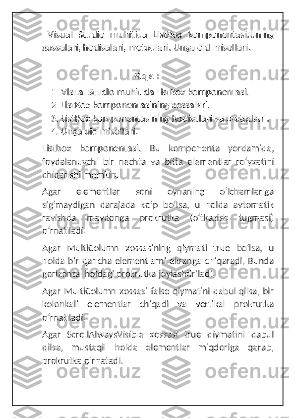   Visual   Studio   muhitida   ListBox   komponentasi.Uning
xossalari, hodisalari, metodlari. Unga oid misollari .
                                      
                                     Reja :
1. Visual Studio muhitida ListBox komponentasi.
2. ListBox komponentasining xossalari.
3. ListBox komponentasining hodisalari va metodlari.
4. Unga oid misollari.
Listbox   komponentasi.   Bu   komponenta   yordamida,
foydalanuvchi   bir   nechta   va   bitta   elementlar   roʻyxatini
chiqarishi mumkin. 
Agar   elementlar   soni   oynaning   oʻlchamlariga
sigʻmaydigan   darajada   koʻp   boʻlsa,   u   holda   avtomatik
ravishda   maydonga   prokrutka   (oʻtkazish   tugmasi)
oʻrnatiladi. 
Agar   MultiColumn   xossasining   qiymati   true   boʻlsa,   u
holda  bir  qancha  elementlarni  ekranga  chiqaradi.  Bunda
gorizontal holdagi prokrutka joylashtiriladi.
Agar MultiColumn xossasi false qiymatini qabul qilsa, bir
kolonkali   elementlar   chiqadi   va   vertikal   prokrutka
oʻrnatiladi. 
Agar   ScrollAlwaysVisible   xossasi   true   qiymatini   qabul
qilsa,   mustaqil   holda   elementlar   miqdoriga   qarab,
prokrutka oʻrnatadi.  