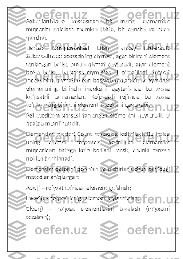 SelectionMode   xossasidan   bir   marta   elementlar
miqdorini   aniqlash   mumkin   (bitta,   bir   qancha   va   hech
qancha).
Listbox   komponentasi   bilan   qanday   ishlanadi?
SelectedIndex   xossasining qiymati, agar birinchi element
tanlangan   boʻlsa   butun   qiymat   qaytaradi,   agar   element
boʻsh   boʻlsa,   bu   xossa   qiymatiga   -1   oʻrnatiladi.   Roʻyxat
indeksining qiymati 0 dan boshlab oʻzgaradi. Roʻxyatdagi
elementning   birinchi   indeksini   qaytarishda   bu   xossa
koʻpsatrli   tanlamadan.   Koʻpsatrli   rejimda   bu   xossa
toʻplamning birinchi elementi indeksini qaytaradi.
SelectedItem   xossasi   tanlangan   elementni   qaytaradi.   U
odatda matnli satrdir.
Elementlar   miqdori   Count   xossasida   keltiriladi.   Bu   holda
uning   qiymati   roʻyxatda   keltriilgan   elementlar
miqdoridan   bittaga   koʻp   boʻlishi   kerak,   chunki   sanash
noldan boshlanadi.
Elementlar   qatorini   qoʻshish   va   oʻchirish   uchun   quyidagi
metodlar aniqlangan:
Add()  – roʻyxat oxiridan element qoʻshish;
Insert()  – roʻyxat ichiga element joylashtirish;
Clear()   –   roʻyxat   elementlarini   tozalash   (roʻyxatni
tozalash);  